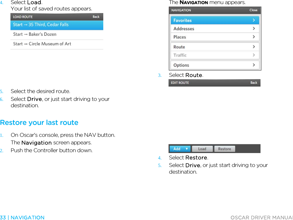  33 | NAVIGATION  OSCAR DRIVER MANUAL  4. Select Load. Your list of saved routes appears.  5. Select the desired route. 6. Select Drive, or just start driving to your destination.  Restore your last route 1. On Oscar&apos;s console, press the NAV button. The Navigation screen appears. 2. Push the Controller button down. The NAVIGATION menu appears.  3. Select Route.  4. Select Restore. 5. Select Drive, or just start driving to your destination.  