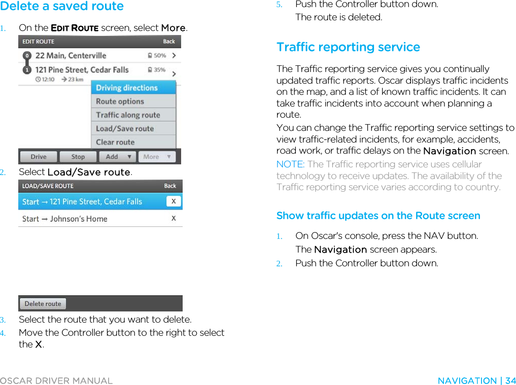  OSCAR DRIVER MANUAL  NAVIGATION | 34  Delete a saved route 1. On the EDIT ROUTE screen, select More.  2. Select Load/Save route.  3. Select the route that you want to delete. 4. Move the Controller button to the right to select the X. 5. Push the Controller button down. The route is deleted.  Traffic reporting service The Traffic reporting service gives you continually updated traffic reports. Oscar displays traffic incidents on the map, and a list of known traffic incidents. It can take traffic incidents into account when planning a route.  You can change the Traffic reporting service settings to view traffic-related incidents, for example, accidents, road work, or traffic delays on the Navigation screen. NOTE: The Traffic reporting service uses cellular technology to receive updates. The availability of the Traffic reporting service varies according to country.  Show traffic updates on the Route screen 1. On Oscar&apos;s console, press the NAV button. The Navigation screen appears. 2. Push the Controller button down. 