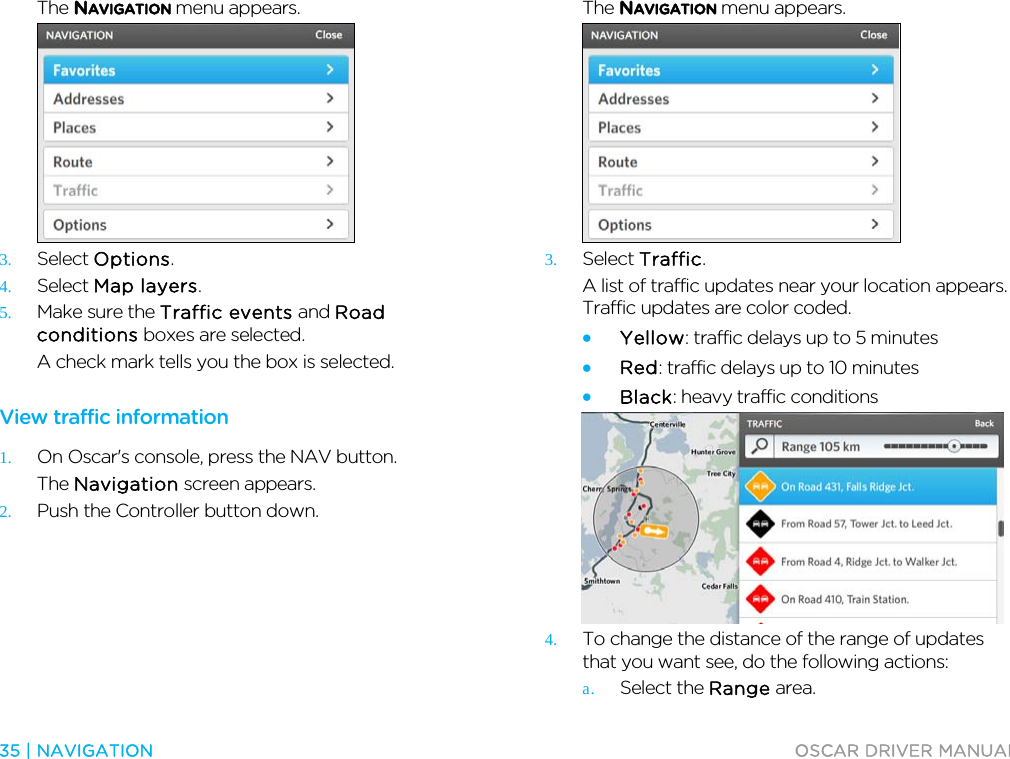  35 | NAVIGATION  OSCAR DRIVER MANUAL  The NAVIGATION menu appears.  3. Select Options. 4. Select Map layers. 5. Make sure the Traffic events and Road conditions boxes are selected. A check mark tells you the box is selected.  View traffic information 1. On Oscar&apos;s console, press the NAV button. The Navigation screen appears. 2. Push the Controller button down. The NAVIGATION menu appears.  3. Select Traffic. A list of traffic updates near your location appears. Traffic updates are color coded. • Yellow: traffic delays up to 5 minutes • Red: traffic delays up to 10 minutes • Black: heavy traffic conditions  4. To change the distance of the range of updates that you want see, do the following actions: a. Select the Range area. 