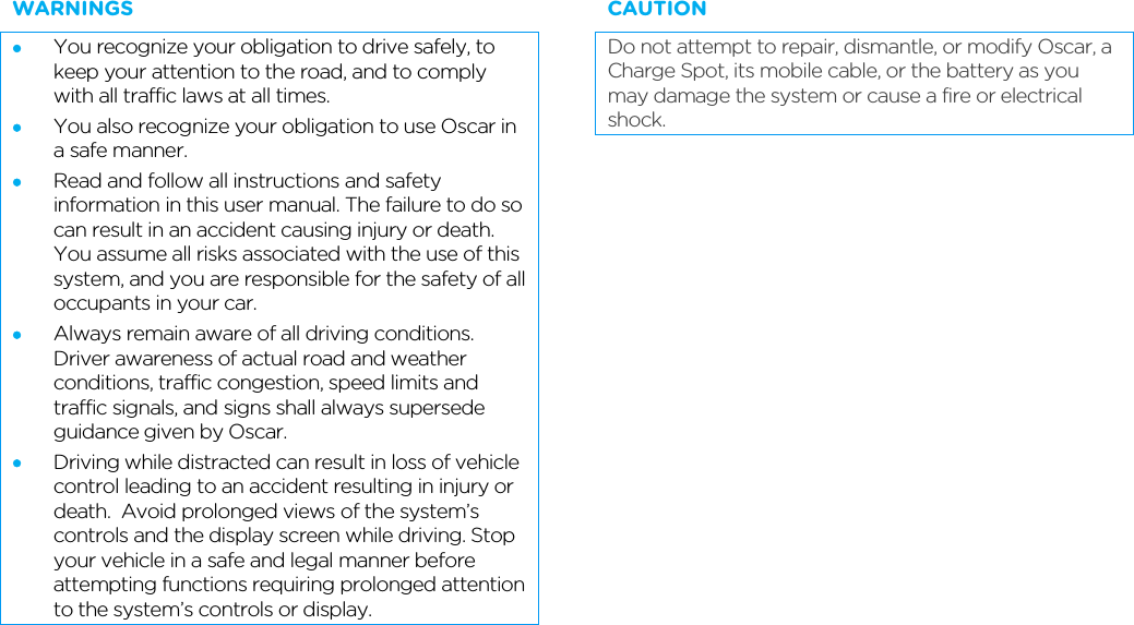        WARNINGS • You recognize your obligation to drive safely, to keep your attention to the road, and to comply with all traffic laws at all times. • You also recognize your obligation to use Oscar in a safe manner.  • Read and follow all instructions and safety information in this user manual. The failure to do so can result in an accident causing injury or death. You assume all risks associated with the use of this system, and you are responsible for the safety of all occupants in your car. • Always remain aware of all driving conditions. Driver awareness of actual road and weather conditions, traffic congestion, speed limits and traffic signals, and signs shall always supersede guidance given by Oscar. • Driving while distracted can result in loss of vehicle control leading to an accident resulting in injury or death.  Avoid prolonged views of the system’s controls and the display screen while driving. Stop your vehicle in a safe and legal manner before attempting functions requiring prolonged attention to the system’s controls or display. CAUTION Do not attempt to repair, dismantle, or modify Oscar, a Charge Spot, its mobile cable, or the battery as you may damage the system or cause a fire or electrical shock.  