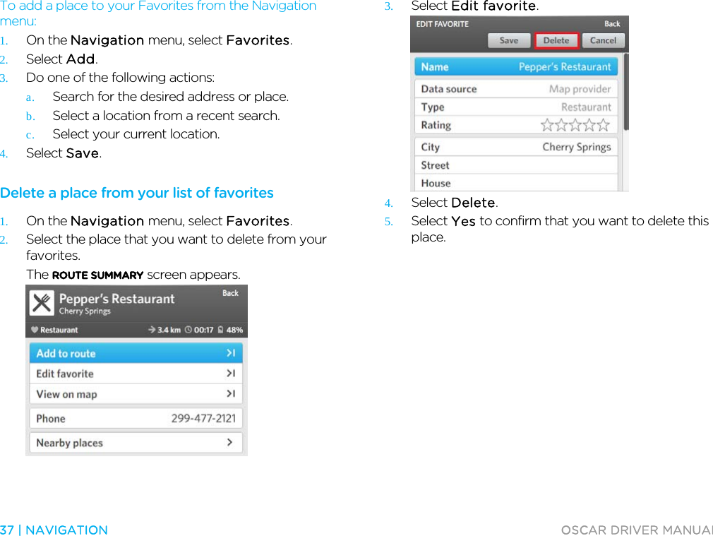  37 | NAVIGATION  OSCAR DRIVER MANUAL  To add a place to your Favorites from the Navigation menu: 1. On the Navigation menu, select Favorites. 2. Select Add. 3. Do one of the following actions:  a. Search for the desired address or place. b. Select a location from a recent search. c. Select your current location. 4. Select Save.  Delete a place from your list of favorites 1. On the Navigation menu, select Favorites. 2. Select the place that you want to delete from your favorites. The ROUTE SUMMARY screen appears.  3. Select Edit favorite.  4. Select Delete. 5. Select Yes to confirm that you want to delete this place.  