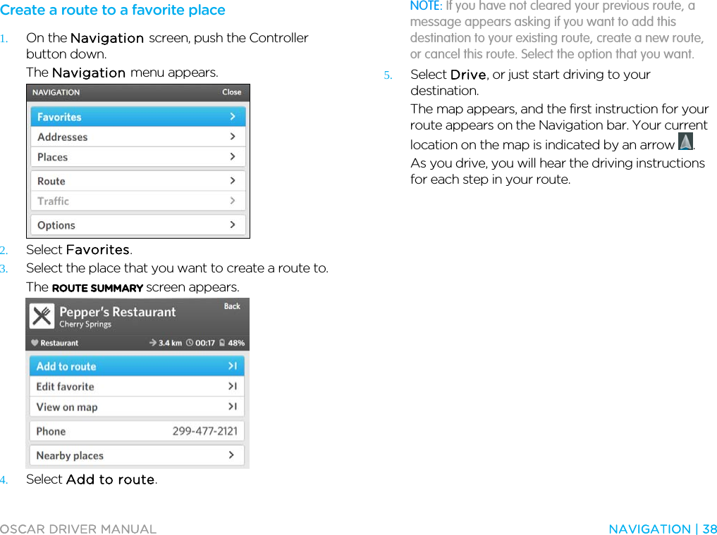 OSCAR DRIVER MANUAL  NAVIGATION | 38  Create a route to a favorite place 1. On the Navigation screen, push the Controller button down. The Navigation menu appears.  2. Select Favorites. 3. Select the place that you want to create a route to. The ROUTE SUMMARY screen appears.  4. Select Add to route. NOTE: If you have not cleared your previous route, a message appears asking if you want to add this destination to your existing route, create a new route, or cancel this route. Select the option that you want. 5. Select Drive, or just start driving to your destination. The map appears, and the first instruction for your route appears on the Navigation bar. Your current location on the map is indicated by an arrow  . As you drive, you will hear the driving instructions for each step in your route.   