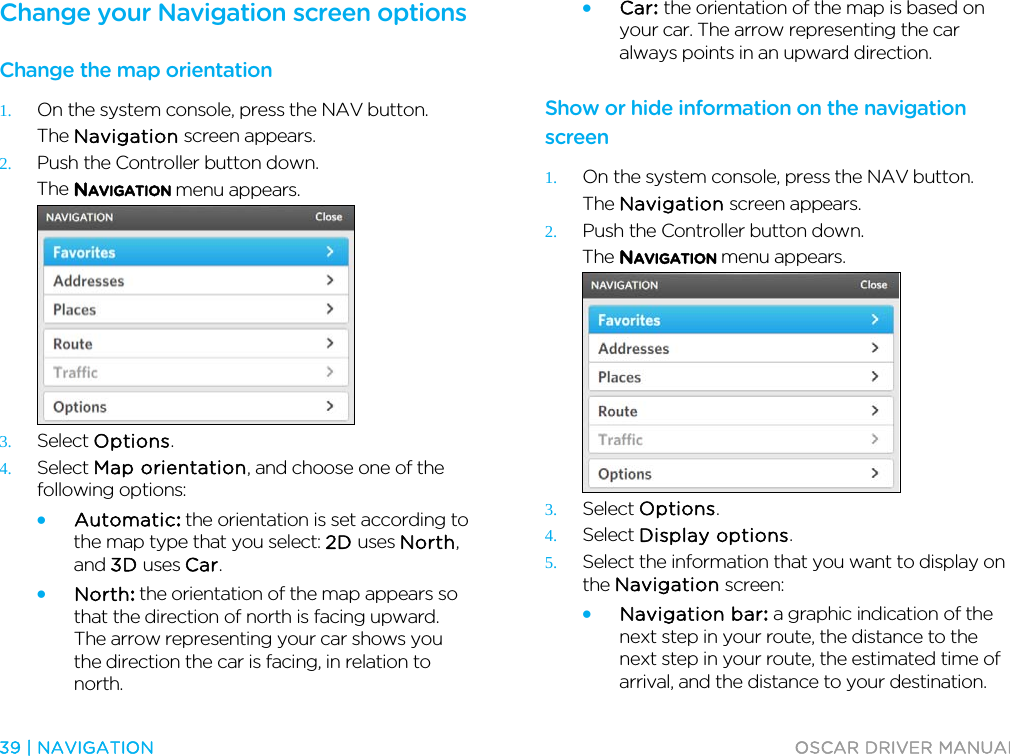  39 | NAVIGATION  OSCAR DRIVER MANUAL  Change your Navigation screen options Change the map orientation 1. On the system console, press the NAV button. The Navigation screen appears. 2. Push the Controller button down. The NAVIGATION menu appears.  3. Select Options. 4. Select Map orientation, and choose one of the following options: • Automatic: the orientation is set according to the map type that you select: 2D uses North, and 3D uses Car. • North: the orientation of the map appears so that the direction of north is facing upward. The arrow representing your car shows you the direction the car is facing, in relation to north. • Car: the orientation of the map is based on your car. The arrow representing the car always points in an upward direction.  Show or hide information on the navigation screen 1. On the system console, press the NAV button. The Navigation screen appears. 2. Push the Controller button down. The NAVIGATION menu appears.  3. Select Options. 4. Select Display options. 5. Select the information that you want to display on the Navigation screen: • Navigation bar: a graphic indication of the next step in your route, the distance to the next step in your route, the estimated time of arrival, and the distance to your destination. 