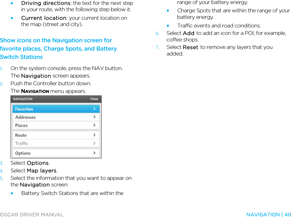  OSCAR DRIVER MANUAL  NAVIGATION | 40  • Driving directions: the text for the next step in your route, with the following step below it. • Current location: your current location on the map (street and city).  Show icons on the Navigation screen for favorite places, Charge Spots, and Battery Switch Stations 1. On the system console, press the NAV button. The Navigation screen appears. 2. Push the Controller button down. The NAVIGATION menu appears.  3. Select Options. 4. Select Map layers. 5. Select the information that you want to appear on the Navigation screen: • Battery Switch Stations that are within the range of your battery energy. • Charge Spots that are within the range of your battery energy. • Traffic events and road conditions. 6. Select Add to add an icon for a POI, for example, coffee shops. 7. Select Reset to remove any layers that you added.  