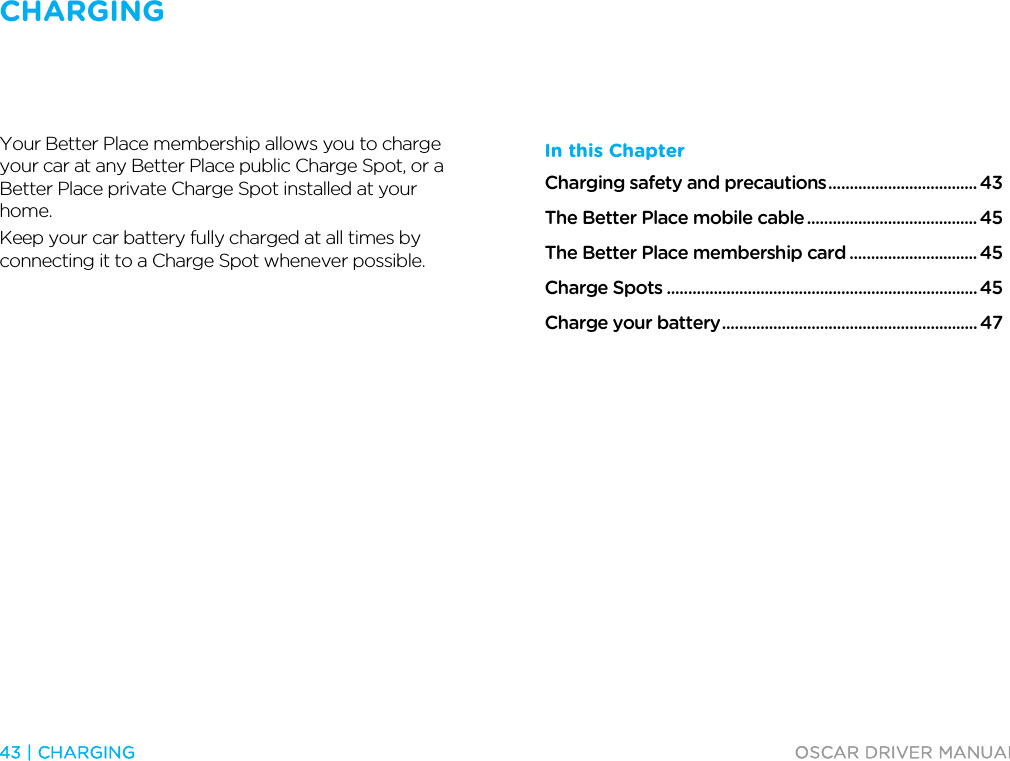 CHARGING   43 | CHARGING  OSCAR DRIVER MANUAL  Charging  Your Better Place membership allows you to charge your car at any Better Place public Charge Spot, or a Better Place private Charge Spot installed at your home.  Keep your car battery fully charged at all times by connecting it to a Charge Spot whenever possible.    In this Chapter Charging safety and precautions ................................... 43 The Better Place mobile cable ........................................ 45 The Better Place membership card .............................. 45 Charge Spots ......................................................................... 45 Charge your battery ............................................................ 47    