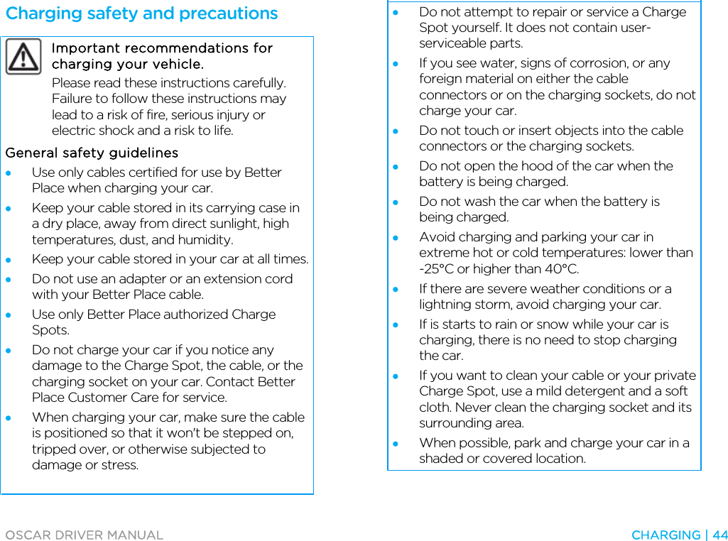  OSCAR DRIVER MANUAL  CHARGING | 44  Charging safety and precautions  Important recommendations for charging your vehicle.  Please read these instructions carefully. Failure to follow these instructions may lead to a risk of fire, serious injury or electric shock and a risk to life. General safety guidelines • Use only cables certified for use by Better Place when charging your car. • Keep your cable stored in its carrying case in a dry place, away from direct sunlight, high temperatures, dust, and humidity. • Keep your cable stored in your car at all times. • Do not use an adapter or an extension cord with your Better Place cable. • Use only Better Place authorized Charge Spots. • Do not charge your car if you notice any damage to the Charge Spot, the cable, or the charging socket on your car. Contact Better Place Customer Care for service. • When charging your car, make sure the cable is positioned so that it won&apos;t be stepped on, tripped over, or otherwise subjected to damage or stress.  • Do not attempt to repair or service a Charge Spot yourself. It does not contain user-serviceable parts. • If you see water, signs of corrosion, or any foreign material on either the cable connectors or on the charging sockets, do not charge your car. • Do not touch or insert objects into the cable connectors or the charging sockets. • Do not open the hood of the car when the battery is being charged. • Do not wash the car when the battery is being charged.  • Avoid charging and parking your car in extreme hot or cold temperatures: lower than -25°C or higher than 40°C. • If there are severe weather conditions or a lightning storm, avoid charging your car. • If is starts to rain or snow while your car is charging, there is no need to stop charging the car. • If you want to clean your cable or your private Charge Spot, use a mild detergent and a soft cloth. Never clean the charging socket and its surrounding area. • When possible, park and charge your car in a shaded or covered location.   