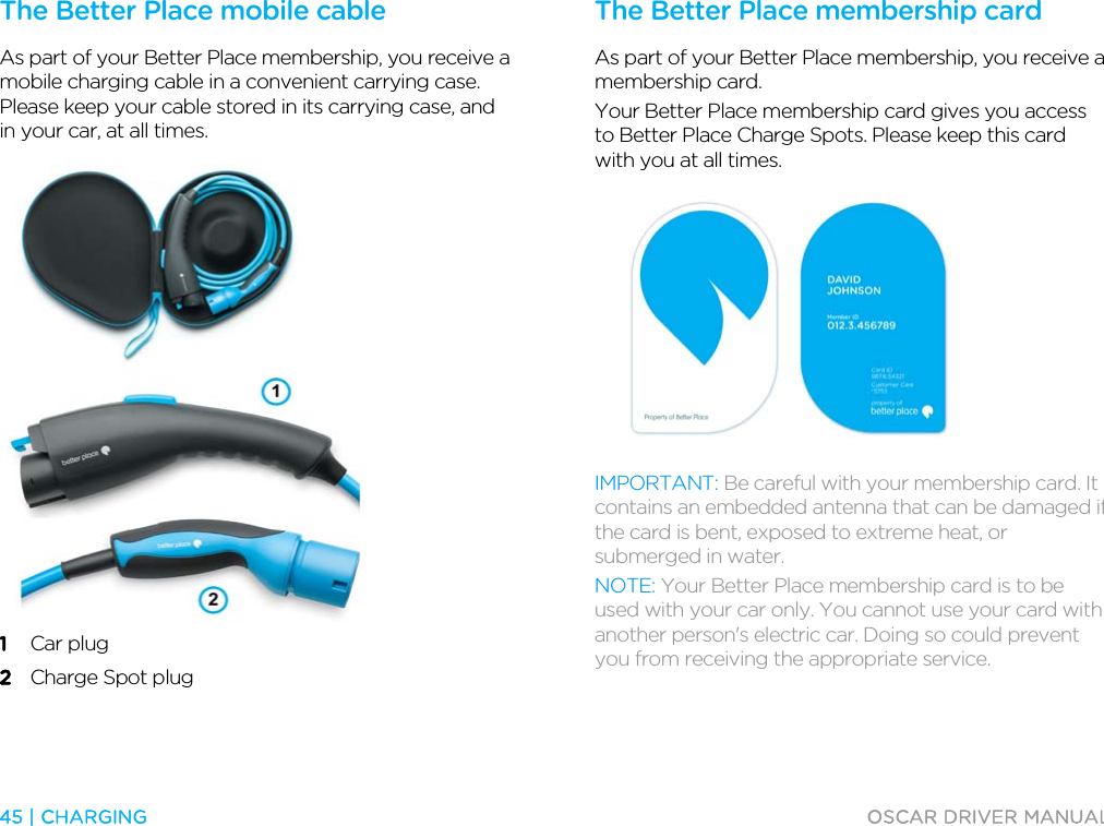  45 | CHARGING  OSCAR DRIVER MANUAL  The Better Place mobile cable As part of your Better Place membership, you receive a mobile charging cable in a convenient carrying case. Please keep your cable stored in its carrying case, and in your car, at all times.   1 Car plug 2 Charge Spot plug   The Better Place membership card As part of your Better Place membership, you receive a membership card. Your Better Place membership card gives you access to Better Place Charge Spots. Please keep this card with you at all times.  IMPORTANT: Be careful with your membership card. It contains an embedded antenna that can be damaged if the card is bent, exposed to extreme heat, or submerged in water. NOTE: Your Better Place membership card is to be used with your car only. You cannot use your card with another person&apos;s electric car. Doing so could prevent you from receiving the appropriate service.  