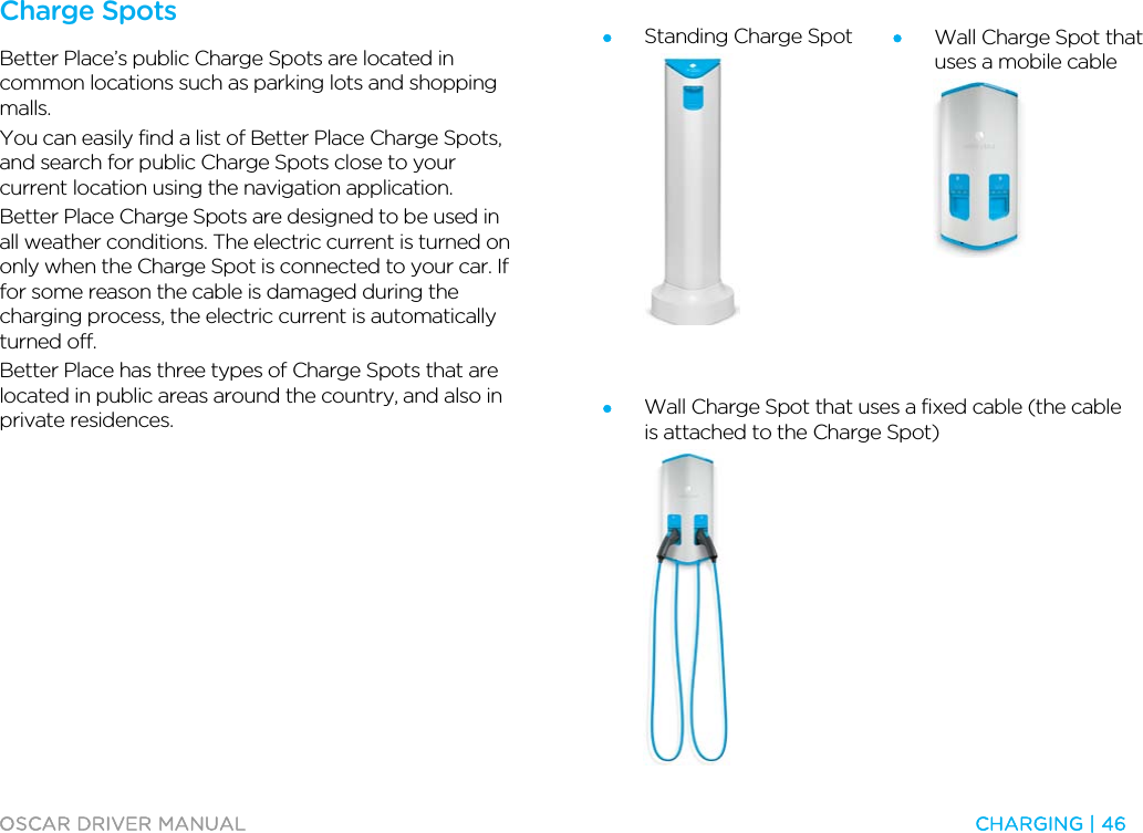  OSCAR DRIVER MANUAL  CHARGING | 46  Charge Spots Better Place’s public Charge Spots are located in common locations such as parking lots and shopping malls. You can easily find a list of Better Place Charge Spots, and search for public Charge Spots close to your current location using the navigation application. Better Place Charge Spots are designed to be used in all weather conditions. The electric current is turned on only when the Charge Spot is connected to your car. If for some reason the cable is damaged during the charging process, the electric current is automatically turned off. Better Place has three types of Charge Spots that are located in public areas around the country, and also in private residences.  • Standing Charge Spot   • Wall Charge Spot that uses a mobile cable    • Wall Charge Spot that uses a fixed cable (the cable is attached to the Charge Spot)  
