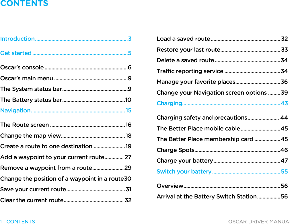 CONTENTS   1 | CONTENTS  OSCAR DRIVER MANUAL  Introduction .................................................................... 3 Get started ...................................................................... 5 Oscar&apos;s console ............................................................. 6 Oscar&apos;s main menu ...................................................... 9 The System status bar ................................................ 9 The Battery status bar .............................................. 10 Navigation ..................................................................... 15 The Route screen ....................................................... 16 Change the map view ............................................... 18 Create a route to one destination ....................... 19 Add a waypoint to your current route .............. 27 Remove a waypoint from a route ....................... 29 Change the position of a waypoint in a route 30 Save your current route ........................................... 31 Clear the current route ............................................ 32 Load a saved route ................................................... 32 Restore your last route ............................................ 33 Delete a saved route ................................................ 34 Traffic reporting service ......................................... 34 Manage your favorite places ................................. 36 Change your Navigation screen options ......... 39 Charging........................................................................ 43 Charging safety and precautions ....................... 44 The Better Place mobile cable ............................. 45 The Better Place membership card ................... 45 Charge Spots............................................................... 46 Charge your battery ................................................. 47 Switch your battery .................................................. 55 Overview ....................................................................... 56 Arrival at the Battery Switch Station ................. 56 