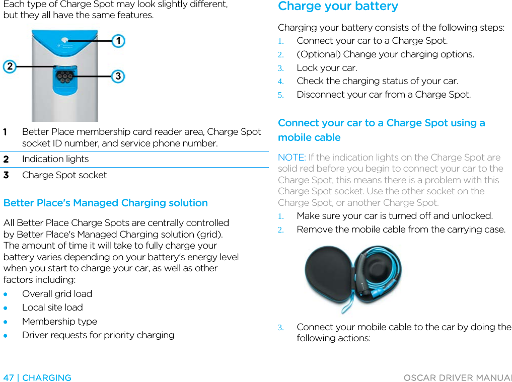  47 | CHARGING  OSCAR DRIVER MANUAL  Each type of Charge Spot may look slightly different, but they all have the same features.  1 Better Place membership card reader area, Charge Spot socket ID number, and service phone number. 2 Indication lights 3 Charge Spot socket  Better Place&apos;s Managed Charging solution All Better Place Charge Spots are centrally controlled by Better Place&apos;s Managed Charging solution (grid). The amount of time it will take to fully charge your battery varies depending on your battery&apos;s energy level when you start to charge your car, as well as other factors including: • Overall grid load • Local site load • Membership type • Driver requests for priority charging  Charge your battery Charging your battery consists of the following steps: 1. Connect your car to a Charge Spot. 2. (Optional) Change your charging options. 3. Lock your car. 4. Check the charging status of your car. 5. Disconnect your car from a Charge Spot.  Connect your car to a Charge Spot using a mobile cable NOTE: If the indication lights on the Charge Spot are solid red before you begin to connect your car to the Charge Spot, this means there is a problem with this Charge Spot socket. Use the other socket on the Charge Spot, or another Charge Spot. 1. Make sure your car is turned off and unlocked. 2. Remove the mobile cable from the carrying case.  3. Connect your mobile cable to the car by doing the following actions: 