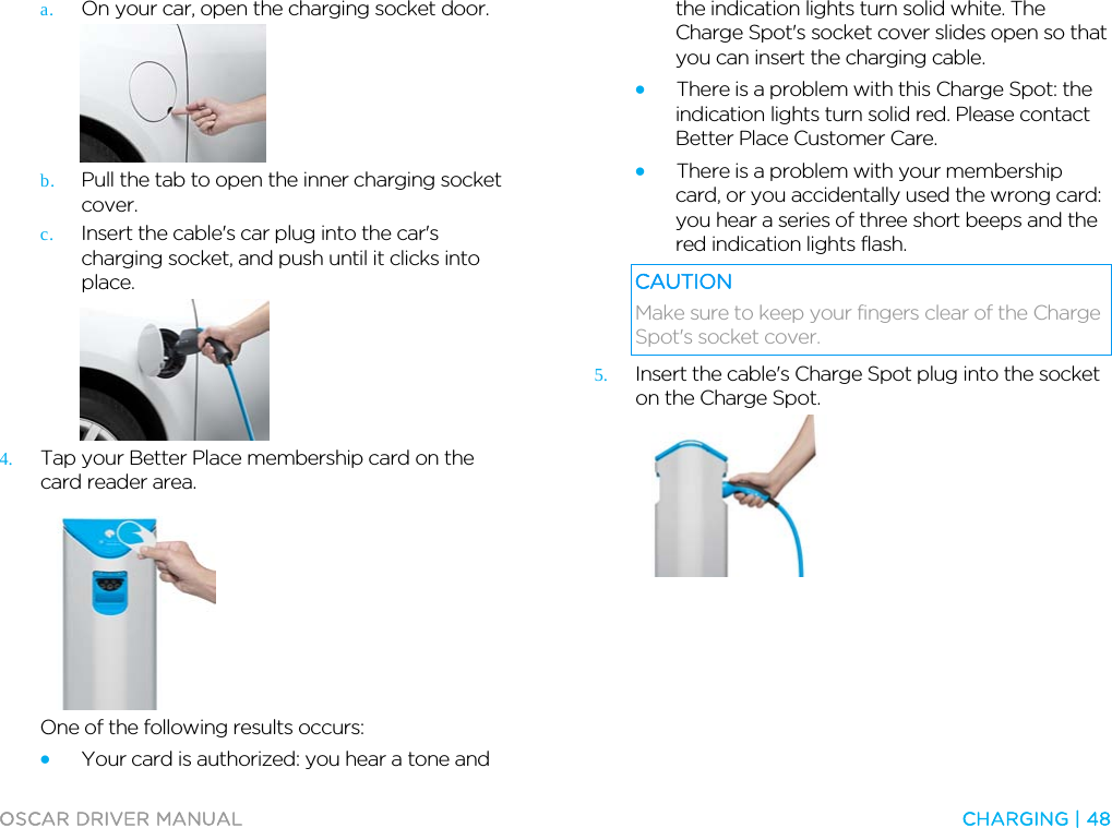  OSCAR DRIVER MANUAL  CHARGING | 48  a. On your car, open the charging socket door.  b. Pull the tab to open the inner charging socket cover. c. Insert the cable&apos;s car plug into the car&apos;s charging socket, and push until it clicks into place.   4. Tap your Better Place membership card on the card reader area.  One of the following results occurs: • Your card is authorized: you hear a tone and the indication lights turn solid white. The Charge Spot&apos;s socket cover slides open so that you can insert the charging cable. • There is a problem with this Charge Spot: the indication lights turn solid red. Please contact Better Place Customer Care. • There is a problem with your membership card, or you accidentally used the wrong card: you hear a series of three short beeps and the red indication lights flash. CAUTION Make sure to keep your fingers clear of the Charge Spot&apos;s socket cover. 5. Insert the cable&apos;s Charge Spot plug into the socket on the Charge Spot.   