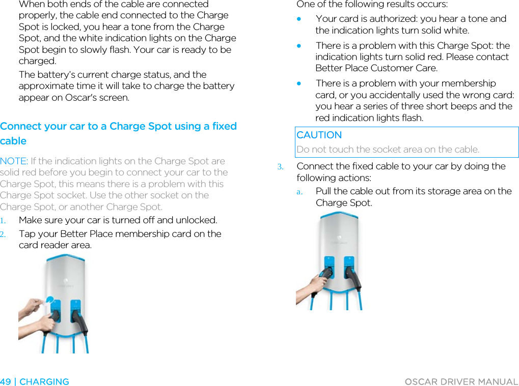  49 | CHARGING  OSCAR DRIVER MANUAL  When both ends of the cable are connected properly, the cable end connected to the Charge Spot is locked, you hear a tone from the Charge Spot, and the white indication lights on the Charge Spot begin to slowly flash. Your car is ready to be charged. The battery’s current charge status, and the approximate time it will take to charge the battery appear on Oscar&apos;s screen.  Connect your car to a Charge Spot using a fixed cable NOTE: If the indication lights on the Charge Spot are solid red before you begin to connect your car to the Charge Spot, this means there is a problem with this Charge Spot socket. Use the other socket on the Charge Spot, or another Charge Spot. 1. Make sure your car is turned off and unlocked. 2. Tap your Better Place membership card on the card reader area.  One of the following results occurs: • Your card is authorized: you hear a tone and the indication lights turn solid white.  • There is a problem with this Charge Spot: the indication lights turn solid red. Please contact Better Place Customer Care. • There is a problem with your membership card, or you accidentally used the wrong card: you hear a series of three short beeps and the red indication lights flash. CAUTION Do not touch the socket area on the cable. 3. Connect the fixed cable to your car by doing the following actions: a. Pull the cable out from its storage area on the Charge Spot.  