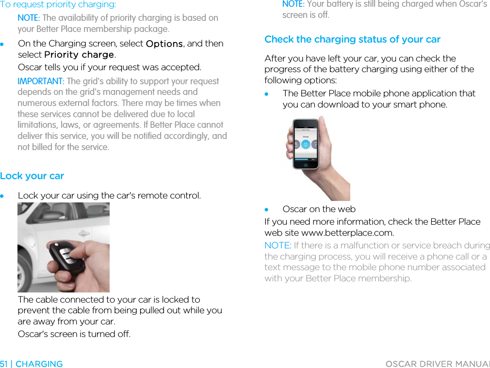  51 | CHARGING  OSCAR DRIVER MANUAL  To request priority charging: NOTE: The availability of priority charging is based on your Better Place membership package. • On the Charging screen, select Options, and then select Priority charge. Oscar tells you if your request was accepted. IMPORTANT: The grid&apos;s ability to support your request depends on the grid&apos;s management needs and numerous external factors. There may be times when these services cannot be delivered due to local limitations, laws, or agreements. If Better Place cannot deliver this service, you will be notified accordingly, and not billed for the service.  Lock your car • Lock your car using the car&apos;s remote control.  The cable connected to your car is locked to prevent the cable from being pulled out while you are away from your car. Oscar&apos;s screen is turned off. NOTE: Your battery is still being charged when Oscar&apos;s screen is off. Check the charging status of your car After you have left your car, you can check the progress of the battery charging using either of the following options: • The Better Place mobile phone application that you can download to your smart phone.  • Oscar on the web If you need more information, check the Better Place web site www.betterplace.com. NOTE: If there is a malfunction or service breach during the charging process, you will receive a phone call or a text message to the mobile phone number associated with your Better Place membership.  