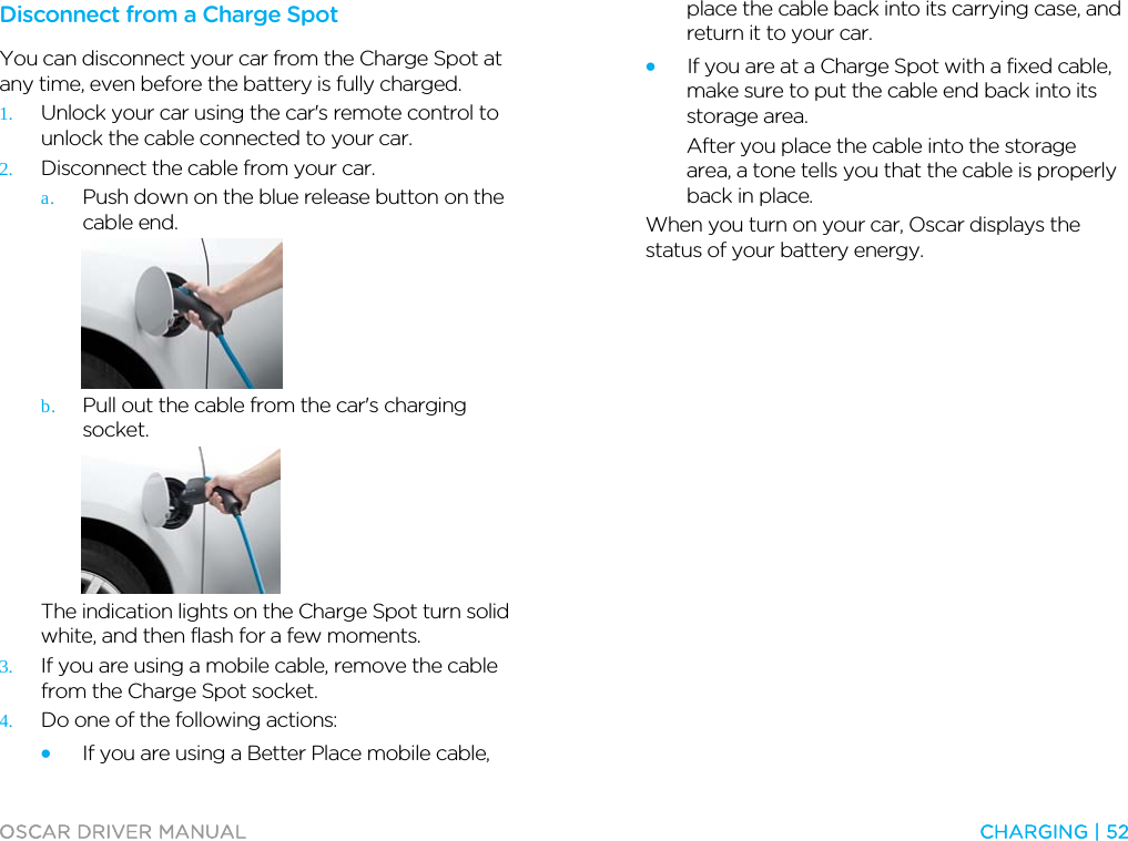  OSCAR DRIVER MANUAL  CHARGING | 52  Disconnect from a Charge Spot You can disconnect your car from the Charge Spot at any time, even before the battery is fully charged. 1. Unlock your car using the car&apos;s remote control to unlock the cable connected to your car. 2. Disconnect the cable from your car. a. Push down on the blue release button on the cable end.  b. Pull out the cable from the car&apos;s charging socket.  The indication lights on the Charge Spot turn solid white, and then flash for a few moments. 3. If you are using a mobile cable, remove the cable from the Charge Spot socket. 4. Do one of the following actions: • If you are using a Better Place mobile cable, place the cable back into its carrying case, and return it to your car. • If you are at a Charge Spot with a fixed cable, make sure to put the cable end back into its storage area. After you place the cable into the storage area, a tone tells you that the cable is properly back in place. When you turn on your car, Oscar displays the status of your battery energy.  