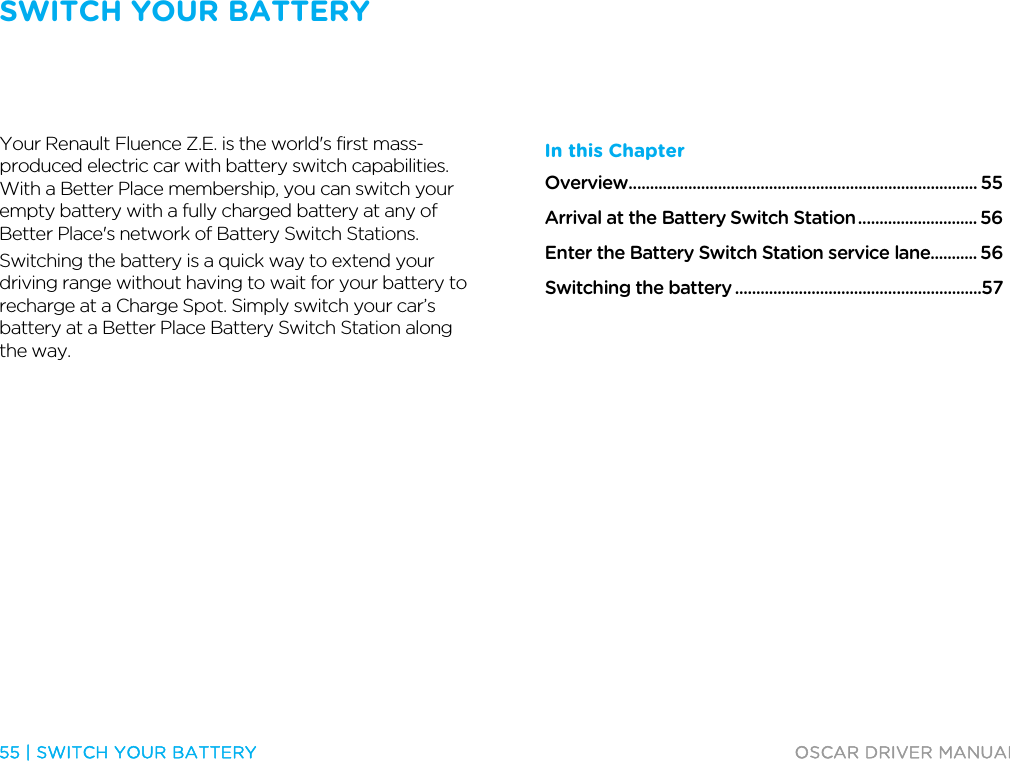 SWITCH YOUR BATTERY   55 | SWITCH YOUR BATTERY  OSCAR DRIVER MANUAL  Switch your ba ttery  Your Renault Fluence Z.E. is the world&apos;s first mass-produced electric car with battery switch capabilities. With a Better Place membership, you can switch your empty battery with a fully charged battery at any of Better Place&apos;s network of Battery Switch Stations. Switching the battery is a quick way to extend your driving range without having to wait for your battery to recharge at a Charge Spot. Simply switch your car’s battery at a Better Place Battery Switch Station along the way.  In this Chapter Overview .................................................................................. 55 Arrival at the Battery Switch Station ............................ 56 Enter the Battery Switch Station service lane........... 56 Switching the battery ..........................................................57   