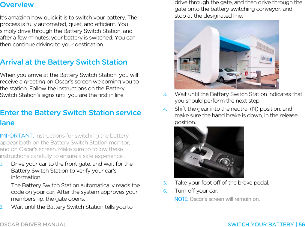  OSCAR DRIVER MANUAL  SWITCH YOUR BATTERY | 56  Overview It&apos;s amazing how quick it is to switch your battery. The process is fully automated, quiet, and efficient. You simply drive through the Battery Switch Station, and after a few minutes, your battery is switched. You can then continue driving to your destination.  Arrival at the Battery Switch Station When you arrive at the Battery Switch Station, you will receive a greeting on Oscar&apos;s screen welcoming you to the station. Follow the instructions on the Battery Switch Station&apos;s signs until you are the first in line.  Enter the Battery Switch Station service lane IMPORTANT: Instructions for switching the battery appear both on the Battery Switch Station monitor, and on Oscar&apos;s screen. Make sure to follow these instructions carefully to ensure a safe experience. 1. Drive your car to the front gate, and wait for the Battery Switch Station to verify your car&apos;s information. The Battery Switch Station automatically reads the code on your car. After the system approves your membership, the gate opens. 2. Wait until the Battery Switch Station tells you to drive through the gate, and then drive through the gate onto the battery switching conveyor, and stop at the designated line.  3. Wait until the Battery Switch Station indicates that you should perform the next step. 4. Shift the gear into the neutral (N) position, and make sure the hand brake is down, in the release position.  5. Take your foot off of the brake pedal. 6. Turn off your car. NOTE: Oscar&apos;s screen will remain on.  