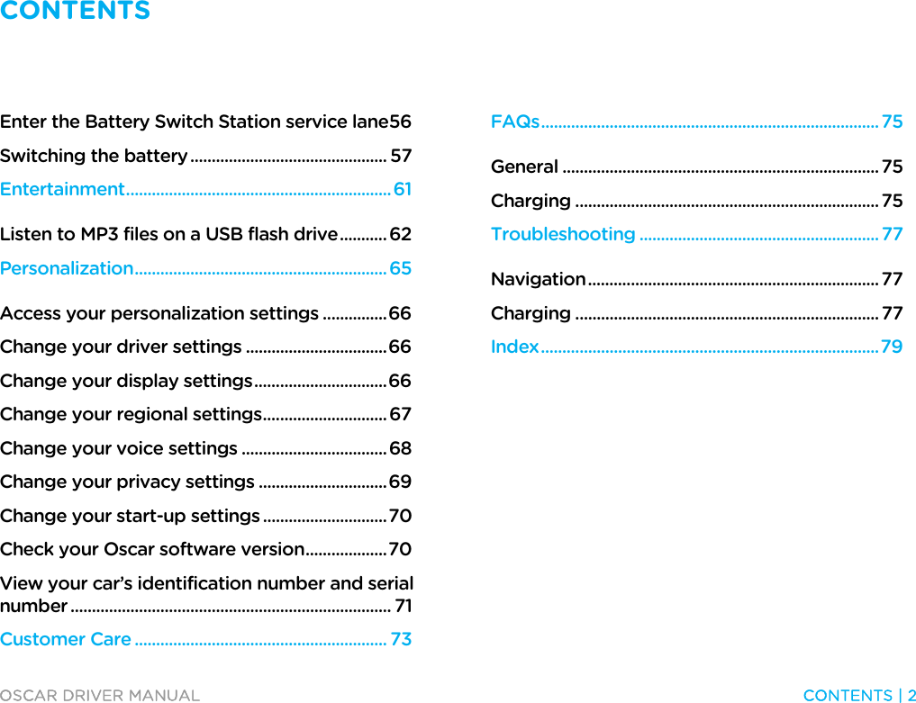 CONTENTS   OSCAR DRIVER MANUAL  CONTENTS | 2  Enter the Battery Switch Station service lane 56 Switching the battery .............................................. 57 Entertainment .............................................................. 61 Listen to MP3 files on a USB flash drive ........... 62 Personalization ........................................................... 65 Access your personalization settings ............... 66 Change your driver settings ................................. 66 Change your display settings ............................... 66 Change your regional settings ............................. 67 Change your voice settings .................................. 68 Change your privacy settings .............................. 69 Change your start-up settings ............................. 70 Check your Oscar software version ................... 70 View your car’s identification number and serial number ........................................................................... 71 Customer Care ........................................................... 73 FAQs ............................................................................... 75 General .......................................................................... 75 Charging ....................................................................... 75 Troubleshooting ........................................................ 77 Navigation .................................................................... 77 Charging ....................................................................... 77 Index ............................................................................... 79 Contents  