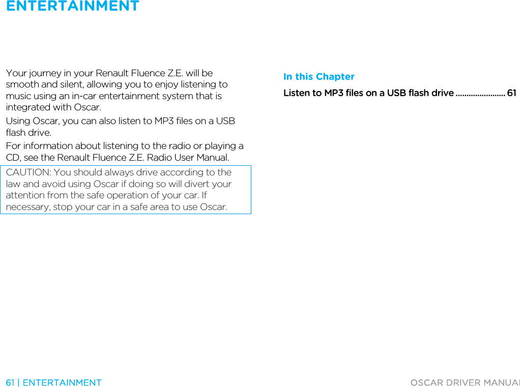ENTERTAINMENT   61 | ENTERTAINMENT  OSCAR DRIVER MANUAL  Entertainm ent  Your journey in your Renault Fluence Z.E. will be smooth and silent, allowing you to enjoy listening to music using an in-car entertainment system that is integrated with Oscar. Using Oscar, you can also listen to MP3 files on a USB flash drive. For information about listening to the radio or playing a CD, see the Renault Fluence Z.E. Radio User Manual. CAUTION: You should always drive according to the law and avoid using Oscar if doing so will divert your attention from the safe operation of your car. If necessary, stop your car in a safe area to use Oscar.  In this Chapter Listen to MP3 files on a USB flash drive ....................... 61   