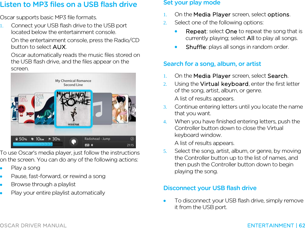 OSCAR DRIVER MANUAL  ENTERTAINMENT | 62  Listen to MP3 files on a USB flash drive Oscar supports basic MP3 file formats. 1. Connect your USB flash drive to the USB port located below the entertainment console. On the entertainment console, press the Radio/CD button to select AUX. Oscar automatically reads the music files stored on the USB flash drive, and the files appear on the screen.  To use Oscar&apos;s media player, just follow the instructions on the screen. You can do any of the following actions: • Play a song • Pause, fast-forward, or rewind a song • Browse through a playlist • Play your entire playlist automatically  Set your play mode 1. On the Media Player screen, select options. 2. Select one of the following options: • Repeat: select One to repeat the song that is currently playing; select All to play all songs. • Shuffle: plays all songs in random order.  Search for a song, album, or artist 1. On the Media Player screen, select Search. 2. Using the Virtual keyboard, enter the first letter of the song, artist, album, or genre. A list of results appears. 3. Continue entering letters until you locate the name that you want. 4. When you have finished entering letters, push the Controller button down to close the Virtual keyboard window. A list of results appears. 5. Select the song, artist, album, or genre, by moving the Controller button up to the list of names, and then push the Controller button down to begin playing the song.  Disconnect your USB flash drive • To disconnect your USB flash drive, simply remove it from the USB port. 