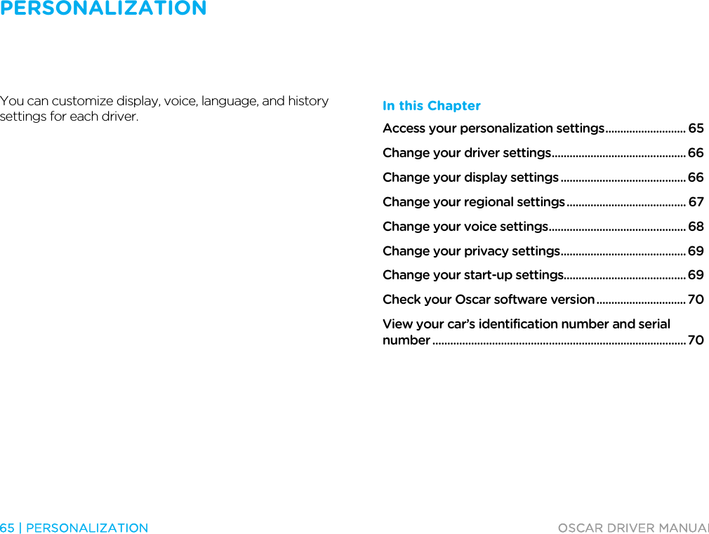 PERSONALIZATION   65 | PERSONALIZATION  OSCAR DRIVER MANUAL  Personalization  You can customize display, voice, language, and history settings for each driver.  In this Chapter Access your personalization settings ........................... 65 Change your driver settings ............................................. 66 Change your display settings .......................................... 66 Change your regional settings ........................................ 67 Change your voice settings .............................................. 68 Change your privacy settings .......................................... 69 Change your start-up settings......................................... 69 Check your Oscar software version .............................. 70 View your car’s identification number and serial number ..................................................................................... 70   