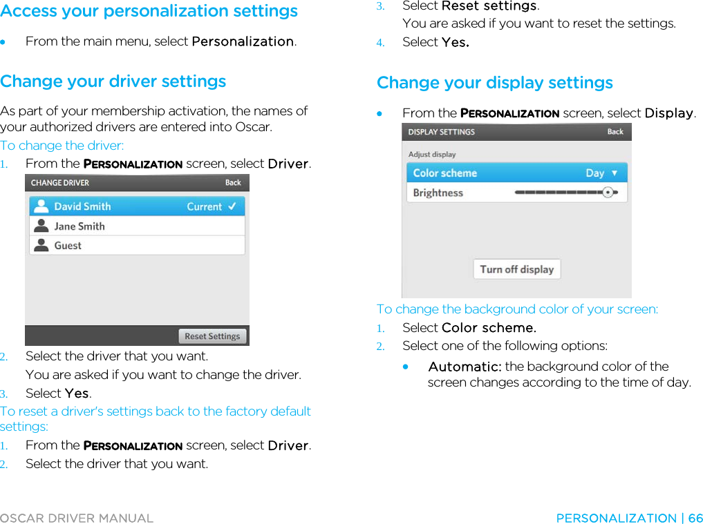  OSCAR DRIVER MANUAL  PERSONALIZATION | 66  Access your personalization settings • From the main menu, select Personalization.  Change your driver settings As part of your membership activation, the names of your authorized drivers are entered into Oscar. To change the driver: 1. From the PERSONALIZATION screen, select Driver.  2. Select the driver that you want. You are asked if you want to change the driver. 3. Select Yes. To reset a driver&apos;s settings back to the factory default settings: 1. From the PERSONALIZATION screen, select Driver. 2. Select the driver that you want. 3. Select Reset settings. You are asked if you want to reset the settings. 4. Select Yes.  Change your display settings • From the PERSONALIZATION screen, select Display.  To change the background color of your screen: 1. Select Color scheme.  2. Select one of the following options:  • Automatic: the background color of the screen changes according to the time of day. 