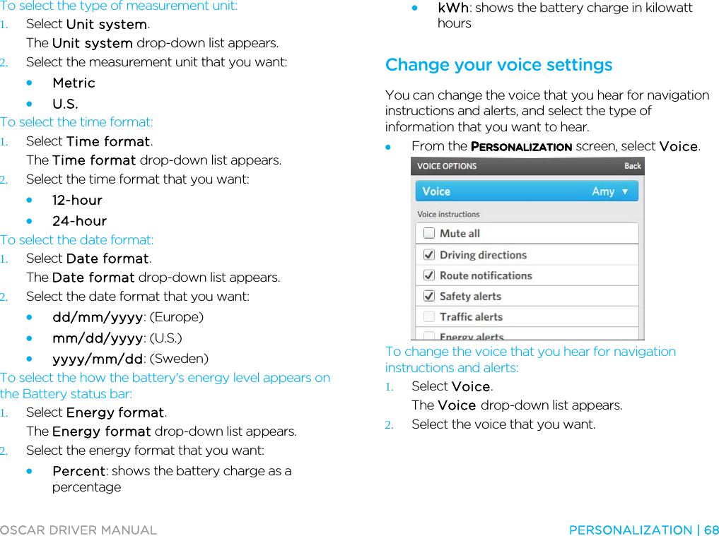  OSCAR DRIVER MANUAL  PERSONALIZATION | 68  To select the type of measurement unit: 1. Select Unit system. The Unit system drop-down list appears. 2. Select the measurement unit that you want: • Metric • U.S. To select the time format: 1. Select Time format. The Time format drop-down list appears. 2. Select the time format that you want: • 12-hour • 24-hour To select the date format: 1. Select Date format. The Date format drop-down list appears. 2. Select the date format that you want: • dd/mm/yyyy: (Europe) • mm/dd/yyyy: (U.S.) • yyyy/mm/dd: (Sweden) To select the how the battery&apos;s energy level appears on the Battery status bar: 1. Select Energy format. The Energy format drop-down list appears. 2. Select the energy format that you want: • Percent: shows the battery charge as a percentage • kWh: shows the battery charge in kilowatt hours  Change your voice settings You can change the voice that you hear for navigation instructions and alerts, and select the type of information that you want to hear. • From the PERSONALIZATION screen, select Voice.  To change the voice that you hear for navigation instructions and alerts: 1. Select Voice. The Voice drop-down list appears. 2. Select the voice that you want. 