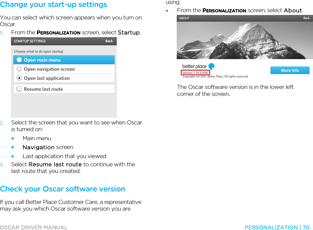  OSCAR DRIVER MANUAL  PERSONALIZATION | 70  Change your start-up settings You can select which screen appears when you turn on Oscar.  1. From the PERSONALIZATION screen, select Startup.  2. Select the screen that you want to see when Oscar is turned on: • Main menu • Navigation screen • Last application that you viewed 3. Select Resume last route to continue with the last route that you created.  Check your Oscar software version If you call Better Place Customer Care, a representative may ask you which Oscar software version you are using. • From the PERSONALIZATION screen, select About.  The Oscar software version is in the lower left corner of the screen.  