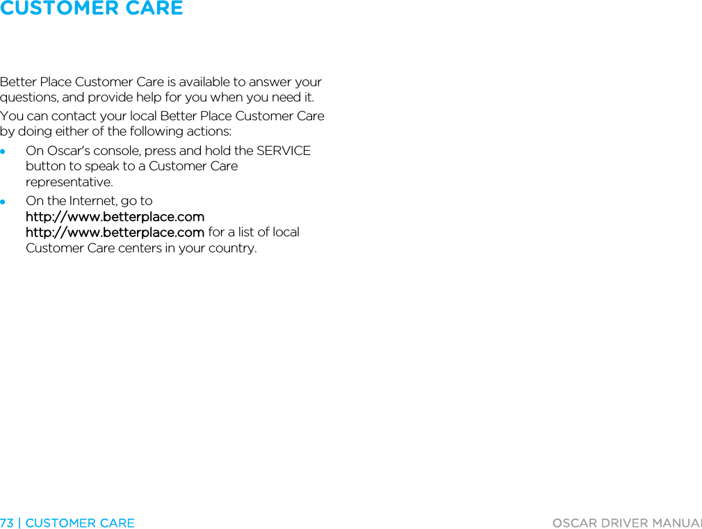 CUSTOMER CARE   73 | CUSTOMER CARE  OSCAR DRIVER MANUAL  Customer Care Better Place Customer Care is available to answer your questions, and provide help for you when you need it. You can contact your local Better Place Customer Care by doing either of the following actions:  • On Oscar&apos;s console, press and hold the SERVICE button to speak to a Customer Care representative. • On the Internet, go to http://www.betterplace.com http://www.betterplace.com for a list of local Customer Care centers in your country.  