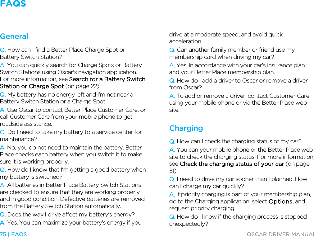 FAQS   75 | FAQS  OSCAR DRIVER MANUAL  FAQs General Q. How can I find a Better Place Charge Spot or Battery Switch Station? A. You can quickly search for Charge Spots or Battery Switch Stations using Oscar&apos;s navigation application. For more information, see Search for a Battery Switch Station or Charge Spot (on page 22). Q. My battery has no energy left and I&apos;m not near a Battery Switch Station or a Charge Spot. A. Use Oscar to contact Better Place Customer Care, or call Customer Care from your mobile phone to get roadside assistance. Q. Do I need to take my battery to a service center for maintenance? A. No, you do not need to maintain the battery. Better Place checks each battery when you switch it to make sure it is working properly. Q. How do I know that I&apos;m getting a good battery when my battery is switched? A. All batteries in Better Place Battery Switch Stations are checked to ensure that they are working properly and in good condition. Defective batteries are removed from the Battery Switch Station automatically. Q. Does the way I drive affect my battery&apos;s energy? A. Yes. You can maximize your battery&apos;s energy if you drive at a moderate speed, and avoid quick acceleration. Q. Can another family member or friend use my membership card when driving my car? A. Yes. In accordance with your car&apos;s insurance plan and your Better Place membership plan. Q. How do I add a driver to Oscar or remove a driver from Oscar? A. To add or remove a driver, contact Customer Care using your mobile phone or via the Better Place web site.  Charging Q. How can I check the charging status of my car? A. You can your mobile phone or the Better Place web site to check the charging status. For more information, see Check the charging status of your car (on page 51). Q. I need to drive my car sooner than I planned. How can I charge my car quickly? A. If priority charging is part of your membership plan, go to the Charging application, select Options, and request priority charging. Q. How do I know if the charging process is stopped unexpectedly? 