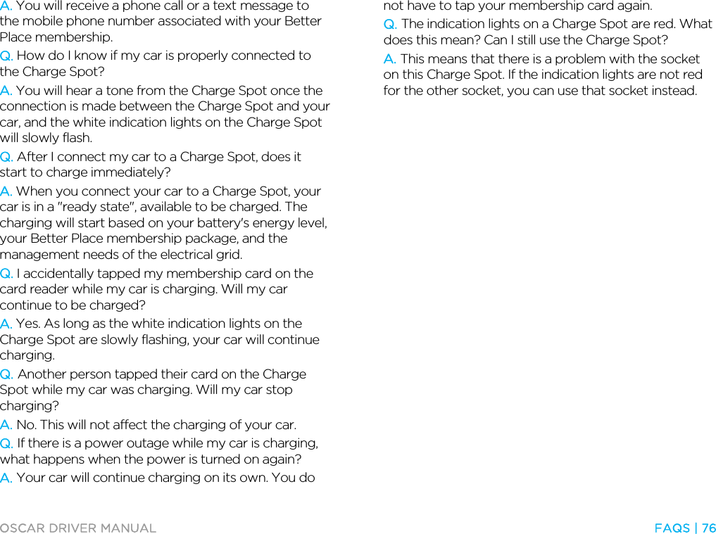  OSCAR DRIVER MANUAL  FAQS | 76  A. You will receive a phone call or a text message to the mobile phone number associated with your Better Place membership. Q. How do I know if my car is properly connected to the Charge Spot? A. You will hear a tone from the Charge Spot once the connection is made between the Charge Spot and your car, and the white indication lights on the Charge Spot will slowly flash. Q. After I connect my car to a Charge Spot, does it start to charge immediately? A. When you connect your car to a Charge Spot, your car is in a &quot;ready state&quot;, available to be charged. The charging will start based on your battery&apos;s energy level, your Better Place membership package, and the management needs of the electrical grid.  Q. I accidentally tapped my membership card on the card reader while my car is charging. Will my car continue to be charged? A. Yes. As long as the white indication lights on the Charge Spot are slowly flashing, your car will continue charging. Q. Another person tapped their card on the Charge Spot while my car was charging. Will my car stop charging? A. No. This will not affect the charging of your car. Q. If there is a power outage while my car is charging, what happens when the power is turned on again? A. Your car will continue charging on its own. You do not have to tap your membership card again. Q. The indication lights on a Charge Spot are red. What does this mean? Can I still use the Charge Spot? A. This means that there is a problem with the socket on this Charge Spot. If the indication lights are not red for the other socket, you can use that socket instead.  
