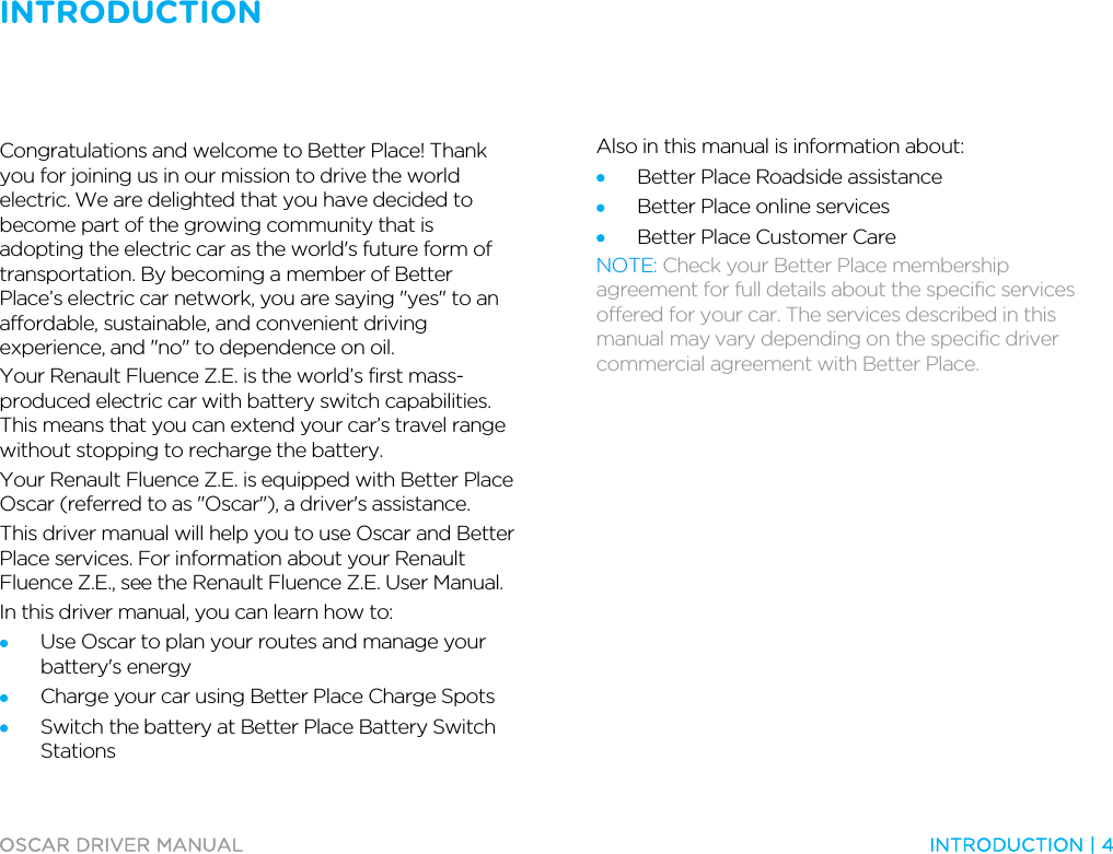 INTRODUCTION   OSCAR DRIVER MANUAL  INTRODUCTION | 4  Congratulations and welcome to Better Place! Thank you for joining us in our mission to drive the world electric. We are delighted that you have decided to become part of the growing community that is adopting the electric car as the world&apos;s future form of transportation. By becoming a member of Better Place’s electric car network, you are saying &quot;yes&quot; to an affordable, sustainable, and convenient driving experience, and &quot;no&quot; to dependence on oil. Your Renault Fluence Z.E. is the world’s first mass-produced electric car with battery switch capabilities. This means that you can extend your car’s travel range without stopping to recharge the battery. Your Renault Fluence Z.E. is equipped with Better Place Oscar (referred to as &quot;Oscar&quot;), a driver&apos;s assistance. This driver manual will help you to use Oscar and Better Place services. For information about your Renault Fluence Z.E., see the Renault Fluence Z.E. User Manual. In this driver manual, you can learn how to: • Use Oscar to plan your routes and manage your battery&apos;s energy • Charge your car using Better Place Charge Spots • Switch the battery at Better Place Battery Switch Stations Also in this manual is information about: • Better Place Roadside assistance • Better Place online services • Better Place Customer Care NOTE: Check your Better Place membership agreement for full details about the specific services offered for your car. The services described in this manual may vary depending on the specific driver commercial agreement with Better Place.  