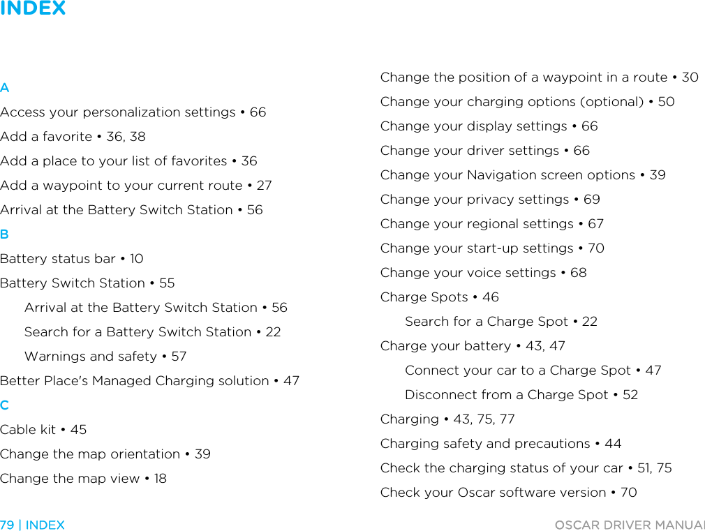 INDEX   79 | INDEX  OSCAR DRIVER MANUAL  Index A Access your personalization settings • 66 Add a favorite • 36, 38 Add a place to your list of favorites • 36 Add a waypoint to your current route • 27 Arrival at the Battery Switch Station • 56 B Battery status bar • 10 Battery Switch Station • 55 Arrival at the Battery Switch Station • 56 Search for a Battery Switch Station • 22 Warnings and safety • 57 Better Place&apos;s Managed Charging solution • 47 C Cable kit • 45 Change the map orientation • 39 Change the map view • 18 Change the position of a waypoint in a route • 30 Change your charging options (optional) • 50 Change your display settings • 66 Change your driver settings • 66 Change your Navigation screen options • 39 Change your privacy settings • 69 Change your regional settings • 67 Change your start-up settings • 70 Change your voice settings • 68 Charge Spots • 46 Search for a Charge Spot • 22 Charge your battery • 43, 47 Connect your car to a Charge Spot • 47 Disconnect from a Charge Spot • 52 Charging • 43, 75, 77 Charging safety and precautions • 44 Check the charging status of your car • 51, 75 Check your Oscar software version • 70 