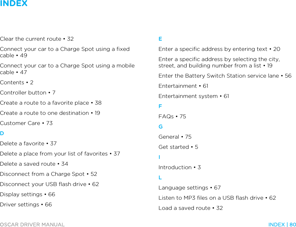 INDEX   OSCAR DRIVER MANUAL  INDEX | 80  Clear the current route • 32 Connect your car to a Charge Spot using a fixed cable • 49 Connect your car to a Charge Spot using a mobile cable • 47 Contents • 2 Controller button • 7 Create a route to a favorite place • 38 Create a route to one destination • 19 Customer Care • 73 D Delete a favorite • 37 Delete a place from your list of favorites • 37 Delete a saved route • 34 Disconnect from a Charge Spot • 52 Disconnect your USB flash drive • 62 Display settings • 66 Driver settings • 66 E Enter a specific address by entering text • 20 Enter a specific address by selecting the city, street, and building number from a list • 19 Enter the Battery Switch Station service lane • 56 Entertainment • 61 Entertainment system • 61 F FAQs • 75 G General • 75 Get started • 5 I Introduction • 3 L Language settings • 67 Listen to MP3 files on a USB flash drive • 62 Load a saved route • 32 