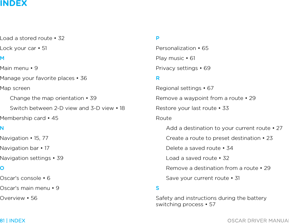 INDEX   81 | INDEX  OSCAR DRIVER MANUAL  Load a stored route • 32 Lock your car • 51 M Main menu • 9 Manage your favorite places • 36 Map screen Change the map orientation • 39 Switch between 2-D view and 3-D view • 18 Membership card • 45 N Navigation • 15, 77 Navigation bar • 17 Navigation settings • 39 O Oscar&apos;s console • 6 Oscar&apos;s main menu • 9 Overview • 56 P Personalization • 65 Play music • 61 Privacy settings • 69 R Regional settings • 67 Remove a waypoint from a route • 29 Restore your last route • 33 Route Add a destination to your current route • 27 Create a route to preset destination • 23 Delete a saved route • 34 Load a saved route • 32 Remove a destination from a route • 29 Save your current route • 31 S Safety and instructions during the battery switching process • 57 