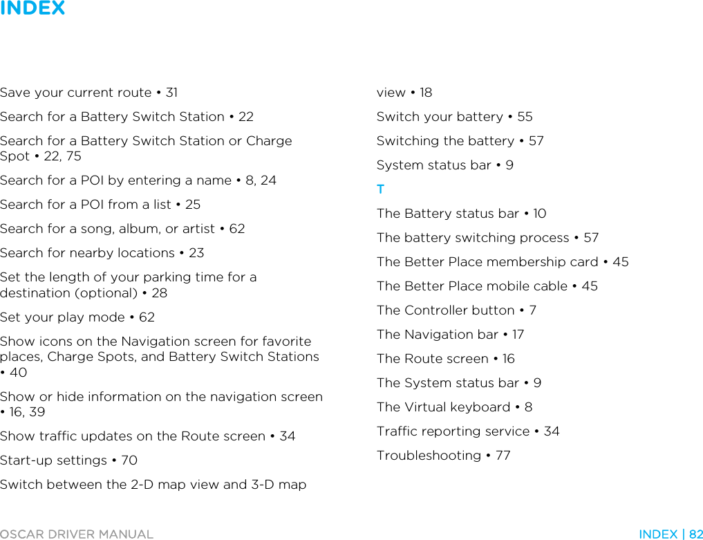 INDEX   OSCAR DRIVER MANUAL  INDEX | 82  Save your current route • 31 Search for a Battery Switch Station • 22 Search for a Battery Switch Station or Charge Spot • 22, 75 Search for a POI by entering a name • 8, 24 Search for a POI from a list • 25 Search for a song, album, or artist • 62 Search for nearby locations • 23 Set the length of your parking time for a destination (optional) • 28 Set your play mode • 62 Show icons on the Navigation screen for favorite places, Charge Spots, and Battery Switch Stations • 40 Show or hide information on the navigation screen • 16, 39 Show traffic updates on the Route screen • 34 Start-up settings • 70 Switch between the 2-D map view and 3-D map view • 18 Switch your battery • 55 Switching the battery • 57 System status bar • 9 T The Battery status bar • 10 The battery switching process • 57 The Better Place membership card • 45 The Better Place mobile cable • 45 The Controller button • 7 The Navigation bar • 17 The Route screen • 16 The System status bar • 9 The Virtual keyboard • 8 Traffic reporting service • 34 Troubleshooting • 77 
