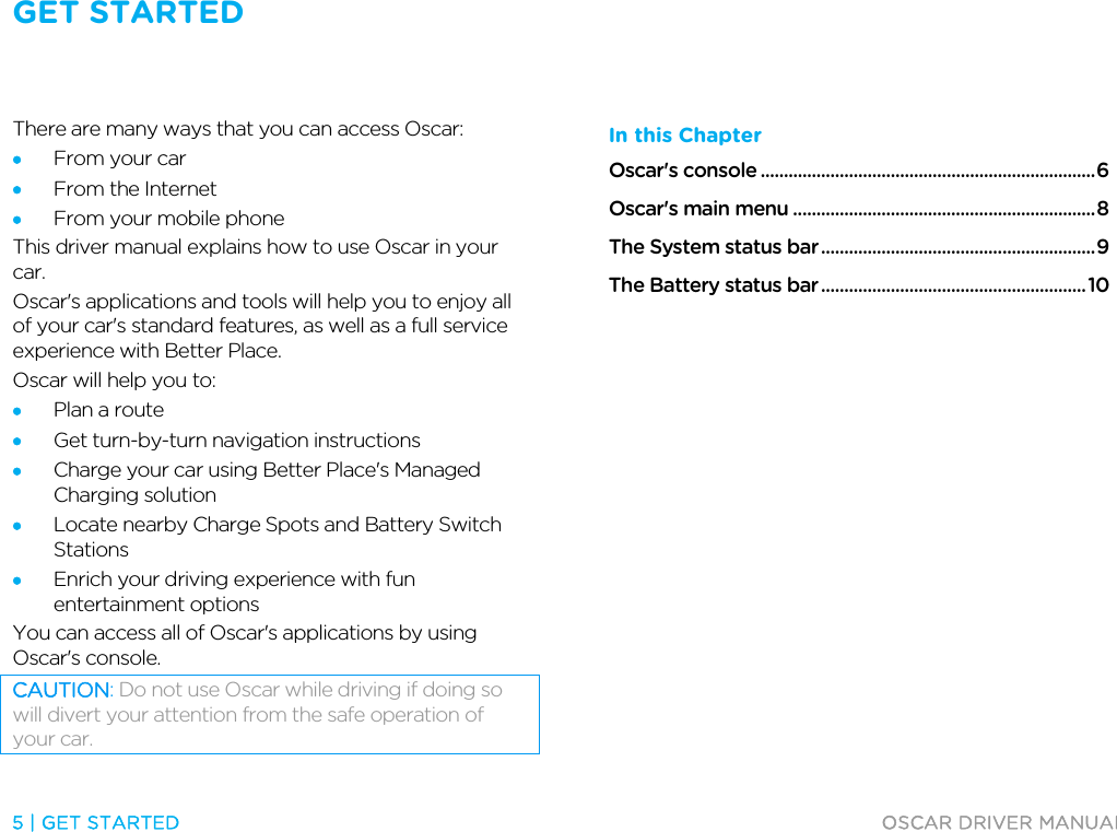 GET STARTED   5 | GET STARTED  OSCAR DRIVER MANUAL  Get started There are many ways that you can access Oscar: • From your car • From the Internet • From your mobile phone This driver manual explains how to use Oscar in your car.  Oscar&apos;s applications and tools will help you to enjoy all of your car&apos;s standard features, as well as a full service experience with Better Place. Oscar will help you to: • Plan a route • Get turn-by-turn navigation instructions • Charge your car using Better Place&apos;s Managed Charging solution • Locate nearby Charge Spots and Battery Switch Stations • Enrich your driving experience with fun entertainment options You can access all of Oscar&apos;s applications by using Oscar&apos;s console. CAUTION: Do not use Oscar while driving if doing so will divert your attention from the safe operation of your car. In this Chapter Oscar&apos;s console ........................................................................ 6 Oscar&apos;s main menu ................................................................. 8 The System status bar ........................................................... 9 The Battery status bar ......................................................... 10   