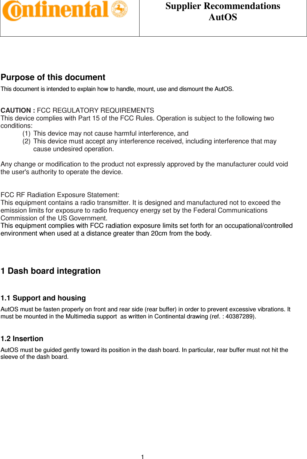 Supplier Recommendations AutOS 1 Purpose of this document This document is intended to explain how to handle, mount, use and dismount the AutOS. CAUTION : FCC REGULATORY REQUIREMENTS This device complies with Part 15 of the FCC Rules. Operation is subject to the following two conditions: (1) This device may not cause harmful interference, and (2) This device must accept any interference received, including interference that may cause undesired operation. Any change or modification to the product not expressly approved by the manufacturer could void the user's authority to operate the device. FCC RF Radiation Exposure Statement: This equipment contains a radio transmitter. It is designed and manufactured not to exceed the emission limits for exposure to radio frequency energy set by the Federal Communications Commission of the US Government. This equipment complies with FCC radiation exposure limits set forth for an occupational/controlled environment when used at a distance greater than 20cm from the body. 1 Dash board integration 1.1 Support and housing AutOS must be fasten properly on front and rear side (rear buffer) in order to prevent excessive vibrations. It must be mounted in the Multimedia support as written in Continental drawing (ref. : 40387289). 1.2 Insertion AutOS must be guided gently toward its position in the dash board. In particular, rear buffer must not hit the sleeve of the dash board.