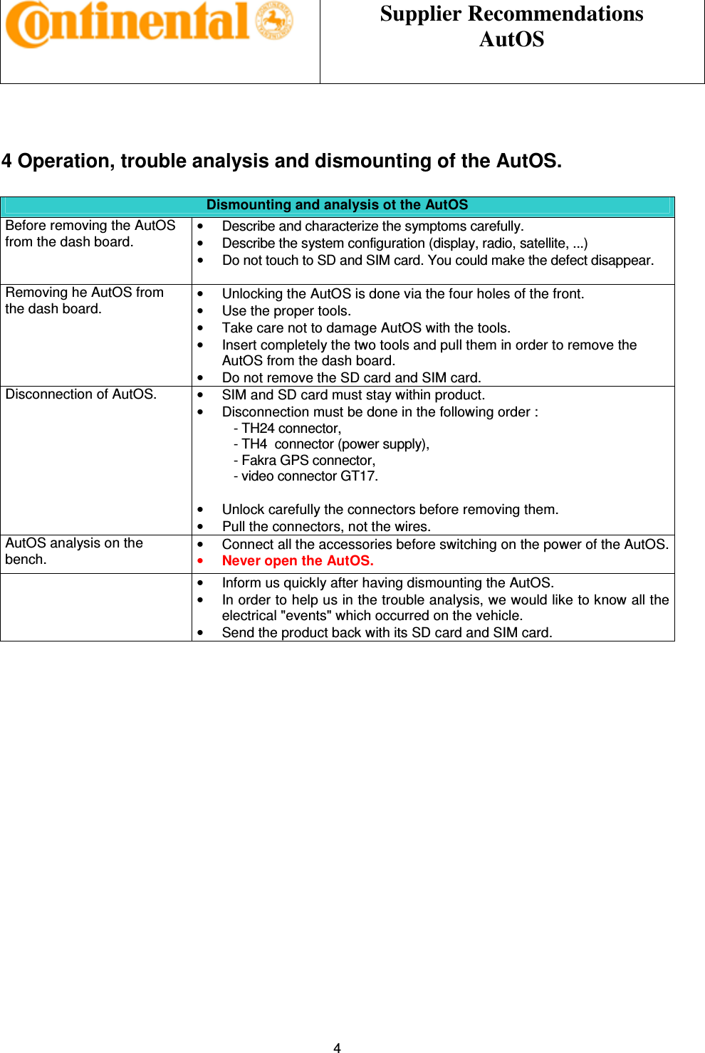 Supplier Recommendations AutOS 4 4 Operation, trouble analysis and dismounting of the AutOS. Dismounting and analysis ot the AutOS Before removing the AutOS from the dash board. • Describe and characterize the symptoms carefully. • Describe the system configuration (display, radio, satellite, ...) • Do not touch to SD and SIM card. You could make the defect disappear. Removing he AutOS from the dash board. • Unlocking the AutOS is done via the four holes of the front. • Use the proper tools. • Take care not to damage AutOS with the tools. • Insert completely the two tools and pull them in order to remove the AutOS from the dash board. • Do not remove the SD card and SIM card. Disconnection of AutOS. • SIM and SD card must stay within product. • Disconnection must be done in the following order : - TH24 connector, - TH4 connector (power supply), - Fakra GPS connector, - video connector GT17. • Unlock carefully the connectors before removing them. • Pull the connectors, not the wires. AutOS analysis on the bench. • Connect all the accessories before switching on the power of the AutOS. • Never open the AutOS. • Inform us quickly after having dismounting the AutOS. • In order to help us in the trouble analysis, we would like to know all the electrical "events" which occurred on the vehicle. • Send the product back with its SD card and SIM card.