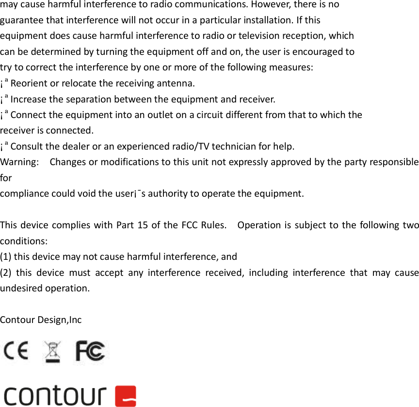 may cause harmful interference to radio communications. However, there is no guarantee that interference will not occur in a particular installation. If this equipment does cause harmful interference to radio or television reception, which can be determined by turning the equipment off and on, the user is encouraged to try to correct the interference by one or more of the following measures: &iexcl;&ordf;Reorient or relocate the receiving antenna. &iexcl;&ordf;Increase the separation between the equipment and receiver. &iexcl;&ordf;Connect the equipment into an outlet on a circuit different from that to which the receiver is connected. &iexcl;&ordf;Consult the dealer or an experienced radio/TV technician for help. Warning:    Changes or modifications to this unit not expressly approved by the party responsible for   compliance could void the user&iexcl;&macr;s authority to operate the equipment.  This device complies with Part 15 of the FCC  Rules.    Operation is  subject to the following two conditions:     (1) this device may not cause harmful interference, and   (2)  this  device  must  accept  any  interference  received,  including  interference  that  may  cause undesired operation.  Contour Design,Inc                                  