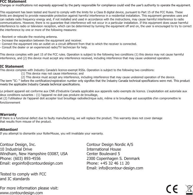 For more information please visit:www.contourdesign.comContour Design, Inc. 10 Industrial DriveWindham, New Hampshire 03087, USAPhone: (603) 893-4556Email: ergoinfo@contourdesign.comContour Design Nordic A/SInternational HouseCenter Boulevard 52300 Copenhagen S. DenmarkPhone: +45 32 46 11 20Email: info@contour-design.comTested to comply with FCC and IC standards  FCC StatementThis equipment has been tested and found to comply with the limits for a Class B digital device, pursuant to Part 15 of the FCC Rules. These limits are designed to provide reasonable protection against harmful interference in a residential installation. This equipment generates uses and can radiate radio frequency energy and, if not installed and used in accordance with the instructions, may cause harmful interference to radio communications. However, there is no guarantee that interference will not occur in a particular installation. If this equipment does cause harmful interference to radio or television reception, which can be determined by turning the equipment off and on, the user is encouraged to try to correct the interference by one or more of the following measures:- Reorient or relocate the receiving antenna.- Increase the separation between the equipment and receiver.- Connect the equipment into an outlet on a circuit different from that to which the receiver is connected.- Consult the dealer or an experienced radio/TV technician for help.This device complies with part 15 of the FCC rules. Operation is subject to the following two conditions (1) this device may not cause harmful interference, and (2) this device must accept any interference received, including interference that may cause undesired operation.IC StatementThis device complies with Industry Canada&rsquo;s licence-exempt RSSs. Operation is subject to the following two conditions: (1) This device may not cause interference; and (2) This device must accept any interference, including interference that may cause undesired operation of the device. Le pr&eacute;sent appareil est conforme aux CNR d&rsquo;Industrie Canada applicable aux appareils radio exempts de licence. L&rsquo;exploitation est autoris&eacute;e aux deux conditions suivantes : (1) l&rsquo;appareil ne doit pas produire de brouillage,et (2) l&rsquo;utilisateur de l&rsquo;appareil doit accepter tout brouillage radio&eacute;lectrique subi, m&ecirc;me si le brouillage est susceptible d&rsquo;en compromettre le fonctionnementWarrantyIf there is a functional defect due to faulty manufacturing, we will replace the product. This warranty does not cover damage that results from misuse of the product. Attention!If you attempt to dismantle your RollerMouse, you will invalidate your warranty. 