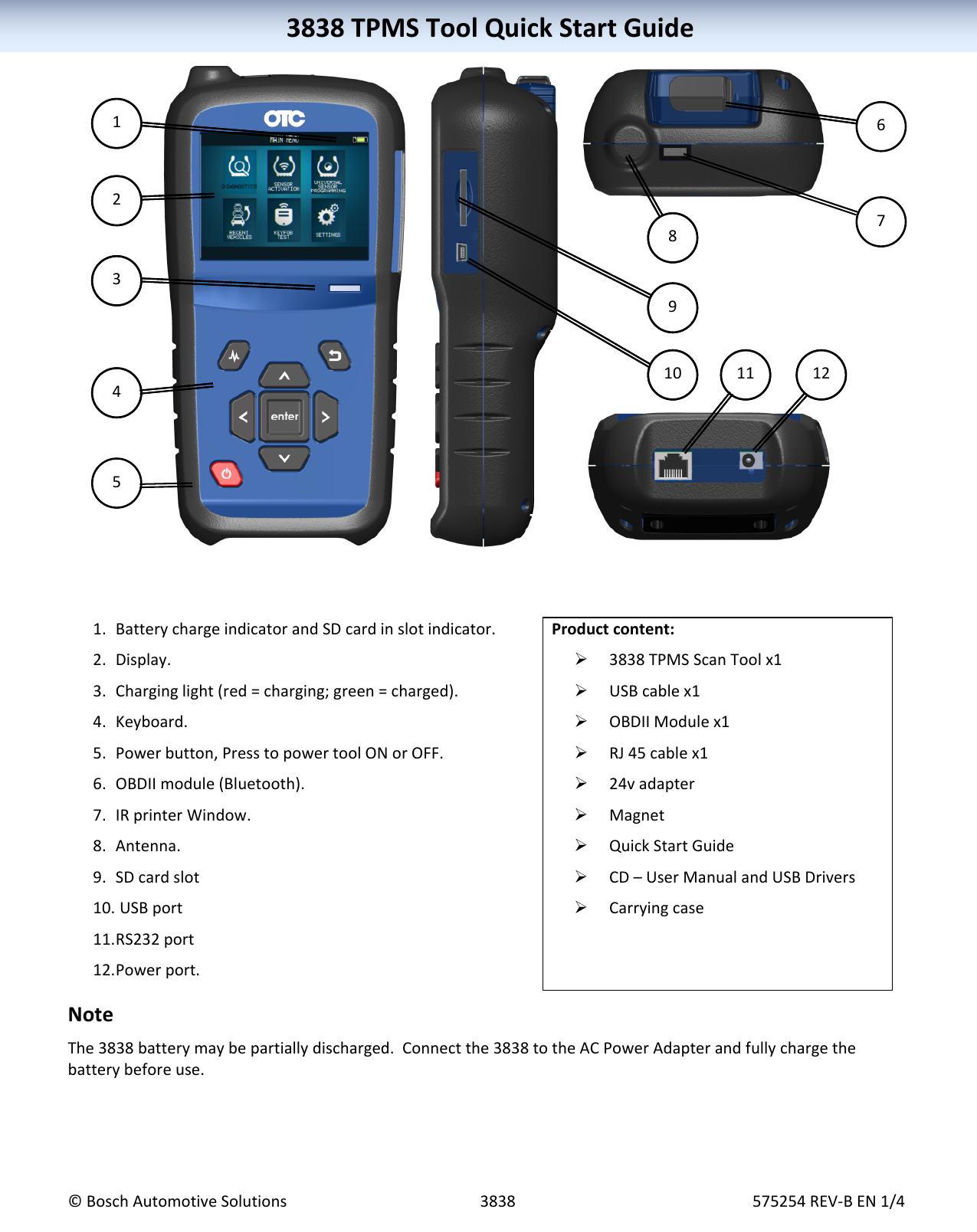 3838TPMSToolQuickStartGuide©BoschAutomotiveSolutions3838575254REV‐BEN1/43838TPMSToolQuickStartGuide 1. BatterychargeindicatorandSDcardinslotindicator.2. Display.3. Charginglight(red=charging;green=charged).4. Keyboard.5. Powerbutton,PresstopowertoolONorOFF.6. OBDIImodule(Bluetooth).7. IRprinterWindow.8. Antenna.9. SDcardslot10. USBport11. RS232port12. Powerport.Productcontent: 3838TPMSScanToolx1 USBcablex1 OBDIIModulex1 RJ45cablex1 24vadapter Magnet QuickStartGuide CD–UserManualandUSBDrivers CarryingcaseNoteThe3838batterymaybepartiallydischarged.Connectthe3838totheACPowerAdapterandfullychargethebatterybeforeuse.1437891011214378910 1112256
