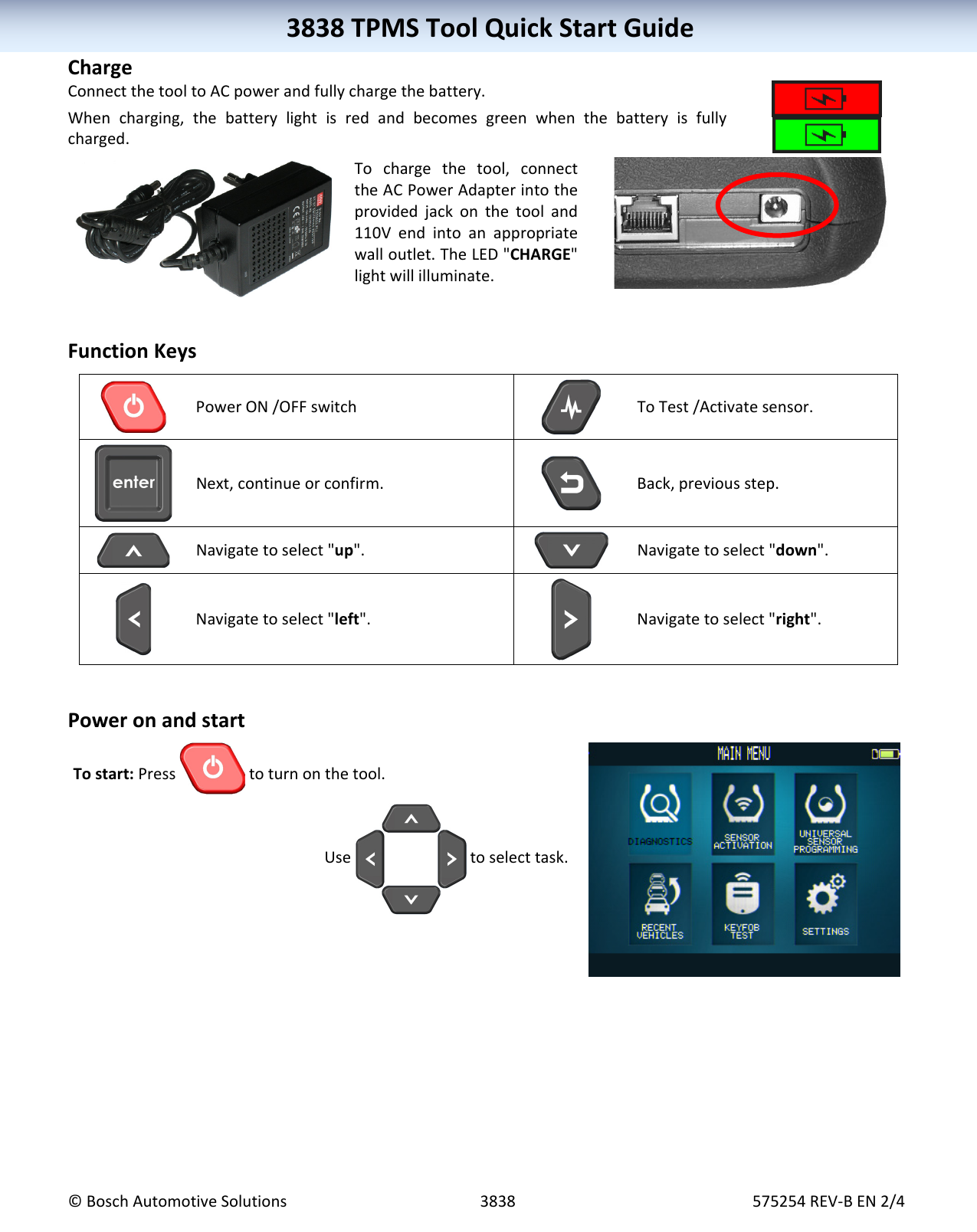 3838TPMSToolQuickStartGuide©BoschAutomotiveSolutions3838575254REV‐BEN2/43838TPMSToolQuickStartGuideChargeConnectthetooltoACpowerandfullychargethebattery.Whencharging,thebatterylightisredandbecomesgreenwhenthebatteryisfullycharged.Tochargethetool,connecttheACPowerAdapterintotheprovidedjackonthetooland110Vendintoanappropriatewalloutlet.TheLED"CHARGE"lightwillilluminate.FunctionKeysPowerON/OFFswitchToTest/Activatesensor.Next,continueorconfirm.Back,previousstep.Navigatetoselect"up".Navigatetoselect"down".Navigatetoselect"left".Navigatetoselect"right".PoweronandstartTostart:Press toturnonthetool.Usetoselecttask.
