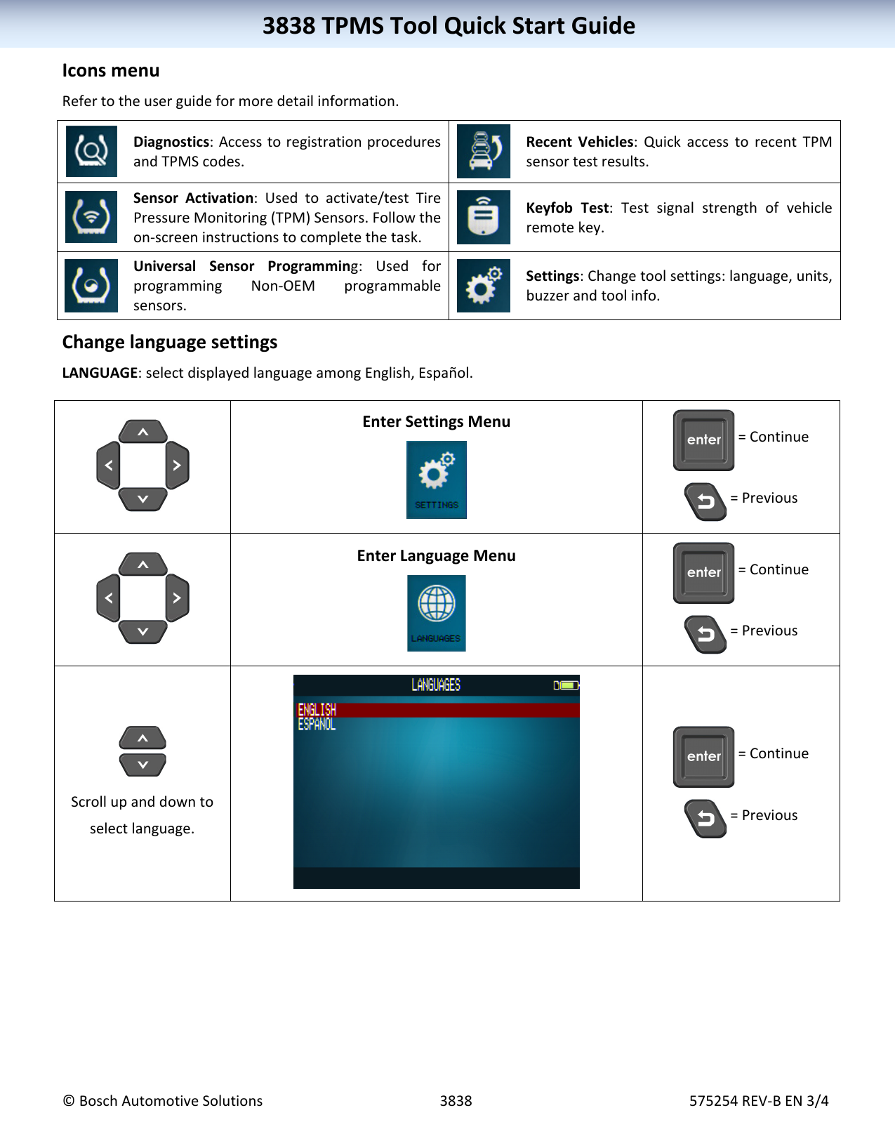 3838TPMSToolQuickStartGuide©BoschAutomotiveSolutions3838575254REV‐BEN3/43838TPMSToolQuickStartGuideIconsmenuRefertotheuserguideformoredetailinformation. Diagnostics:AccesstoregistrationproceduresandTPMScodes. RecentVehicles:QuickaccesstorecentTPMsensortestresults. SensorActivation:Usedtoactivate/testTirePressureMonitoring(TPM)Sensors.Followtheon‐screeninstructionstocompletethetask. KeyfobTest:Testsignalstrengthofvehicleremotekey. UniversalSensorProgramming:UsedforprogrammingNon‐OEMprogrammablesensors. Settings:Changetoolsettings:language,units,buzzerandtoolinfo. ChangelanguagesettingsLANGUAGE:selectdisplayedlanguageamongEnglish,Español.EnterSettingsMenu=Continue=PreviousEnterLanguageMenu=Continue=PreviousScrollupanddowntoselectlanguage.=Continue=Previous