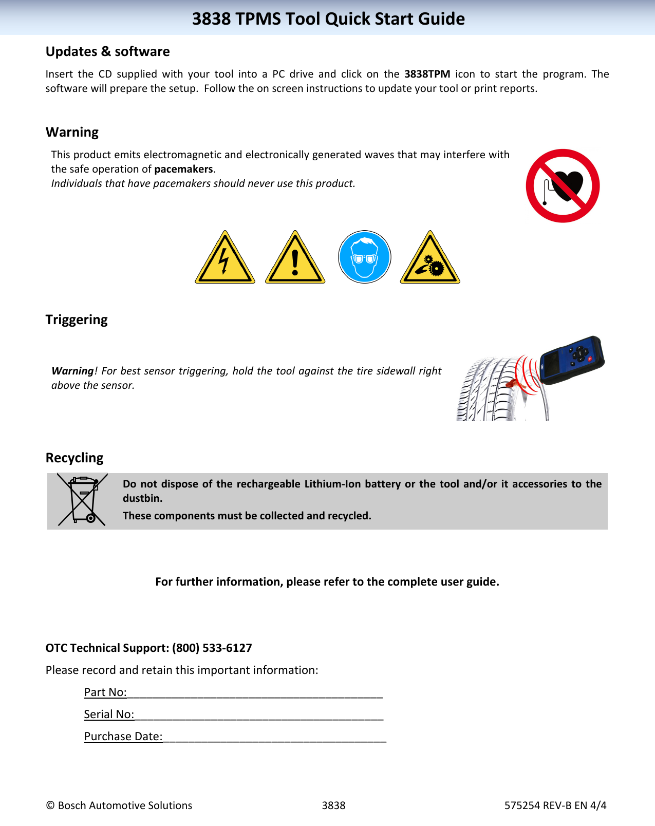 3838TPMSToolQuickStartGuide©BoschAutomotiveSolutions3838575254REV‐BEN4/43838TPMSToolQuickStartGuideUpdates&softwareInserttheCDsuppliedwithyourtoolintoaPCdriveandclickonthe3838TPMicontostarttheprogram.Thesoftwarewillpreparethesetup.Followtheonscreeninstructionstoupdateyourtoolorprintreports.WarningThisproductemitselectromagneticandelectronicallygeneratedwavesthatmayinterferewiththesafeoperationofpacemakers.Individualsthathavepacemakersshouldneverusethisproduct.TriggeringWarning!Forbestsensortriggering,holdthetoolagainstthetiresidewallrightabovethesensor.RecyclingDonotdisposeoftherechargeableLithium‐Ionbatteryorthetooland/oritaccessoriestothedustbin.Thesecomponentsmustbecollectedandrecycled.Forfurtherinformation,pleaserefertothecompleteuserguide.OTCTechnicalSupport:(800)533‐6127Pleaserecordandretainthisimportantinformation:PartNo:________________________________________SerialNo:_______________________________________PurchaseDate:___________________________________