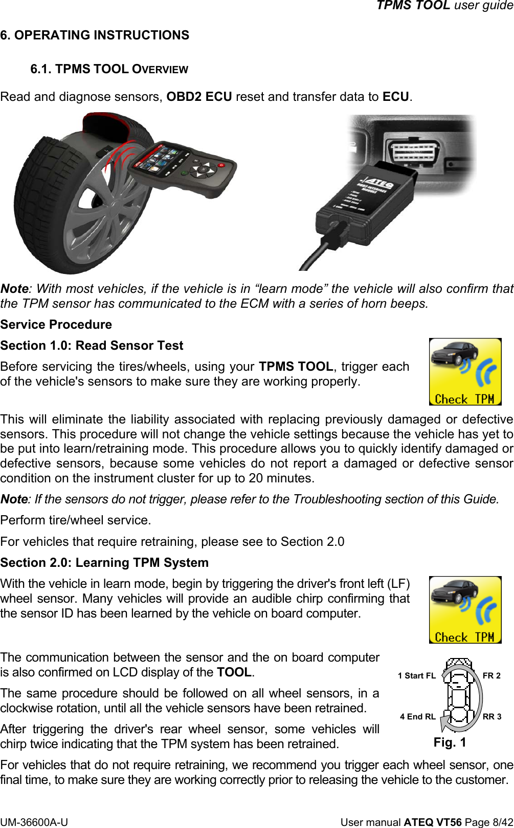 TPMS TOOL user guide UM-36600A-U User manual ATEQ VT56 Page 8/42 6. OPERATING INSTRUCTIONS 6.1. TPMS TOOL OVERVIEW Read and diagnose sensors, OBD2 ECU reset and transfer data to ECU. Note: With most vehicles, if the vehicle is in “learn mode” the vehicle will also confirm that the TPM sensor has communicated to the ECM with a series of horn beeps. Service Procedure Section 1.0: Read Sensor Test Before servicing the tires/wheels, using your TPMS TOOL, trigger each of the vehicle's sensors to make sure they are working properly. This will eliminate the liability associated with replacing previously damaged or defective sensors. This procedure will not change the vehicle settings because the vehicle has yet to be put into learn/retraining mode. This procedure allows you to quickly identify damaged or defective sensors, because some vehicles do not report a damaged or defective sensor condition on the instrument cluster for up to 20 minutes. Note: If the sensors do not trigger, please refer to the Troubleshooting section of this Guide. Perform tire/wheel service. For vehicles that require retraining, please see to Section 2.0 Section 2.0: Learning TPM System With the vehicle in learn mode, begin by triggering the driver's front left (LF) wheel sensor. Many vehicles will provide an audible chirp confirming that the sensor ID has been learned by the vehicle on board computer. The communication between the sensor and the on board computer is also confirmed on LCD display of the TOOL. The same procedure should be followed on all wheel sensors, in a clockwise rotation, until all the vehicle sensors have been retrained. After triggering the driver's rear wheel sensor, some vehicles will chirp twice indicating that the TPM system has been retrained. 1 Start FL 4 End RL FR 2 RR 3 Fig. 1 For vehicles that do not require retraining, we recommend you trigger each wheel sensor, one final time, to make sure they are working correctly prior to releasing the vehicle to the customer.