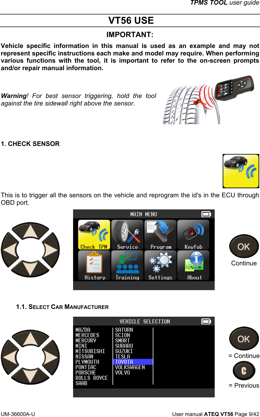 TPMS TOOL user guide UM-36600A-U User manual ATEQ VT56 Page 9/42 VT56 USE IMPORTANT: Vehicle specific information in this manual is used as an example and may not represent specific instructions each make and model may require. When performing various functions with the tool, it is important to refer to the on-screen prompts and/or repair manual information. Warning! For best sensor triggering, hold the tool against the tire sidewall right above the sensor. 1. CHECK SENSOR This is to trigger all the sensors on the vehicle and reprogram the id's in the ECU through OBD port. Continue 1.1. SELECT CAR MANUFACTURER = Continue = Previous