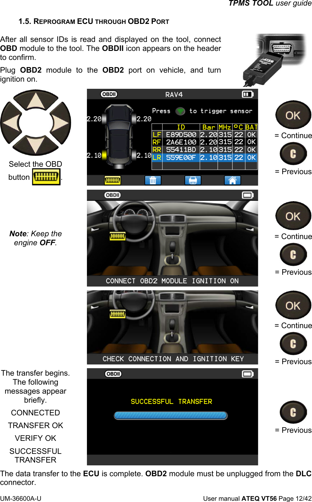 TPMS TOOL user guide UM-36600A-U User manual ATEQ VT56 Page 12/42 1.5. REPROGRAM ECU THROUGH OBD2 PORT After all sensor IDs is read and displayed on the tool, connect OBD module to the tool. The OBDII icon appears on the header to confirm. Plug OBD2 module to the OBD2 port on vehicle, and turn ignition on. Select the OBD button . = Continue = Previous Note: Keep the engine OFF. = Continue = Previous = Continue = Previous The transfer begins. The following messages appear briefly. CONNECTED TRANSFER OK VERIFY OK SUCCESSFUL TRANSFER = Previous The data transfer to the ECU is complete. OBD2 module must be unplugged from the DLC connector.