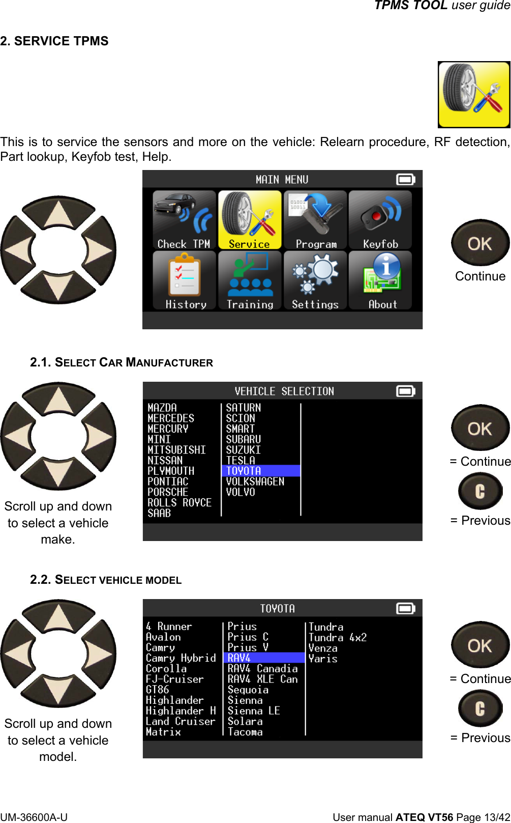 TPMS TOOL user guide UM-36600A-U User manual ATEQ VT56 Page 13/42 2. SERVICE TPMS This is to service the sensors and more on the vehicle: Relearn procedure, RF detection, Part lookup, Keyfob test, Help. Continue 2.1. SELECT CAR MANUFACTURER Scroll up and down to select a vehicle make. = Continue = Previous 2.2. SELECT VEHICLE MODEL Scroll up and down to select a vehicle model. = Continue = Previous