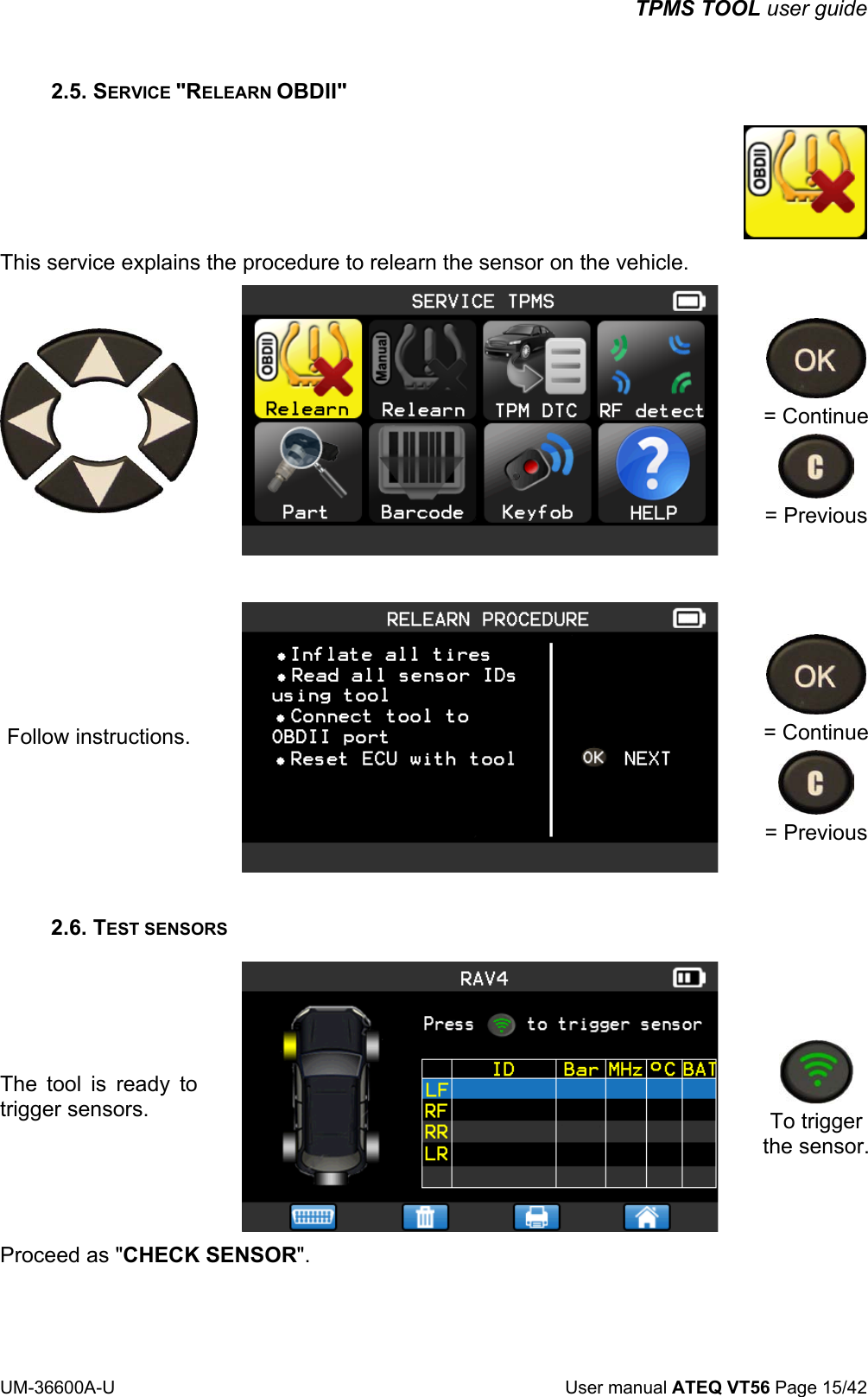 TPMS TOOL user guide UM-36600A-U User manual ATEQ VT56 Page 15/42 2.5. SERVICE "RELEARN OBDII" This service explains the procedure to relearn the sensor on the vehicle. = Continue = Previous Follow instructions. = Continue = Previous 2.6. TEST SENSORS The tool is ready to trigger sensors. To trigger the sensor.Proceed as "CHECK SENSOR".