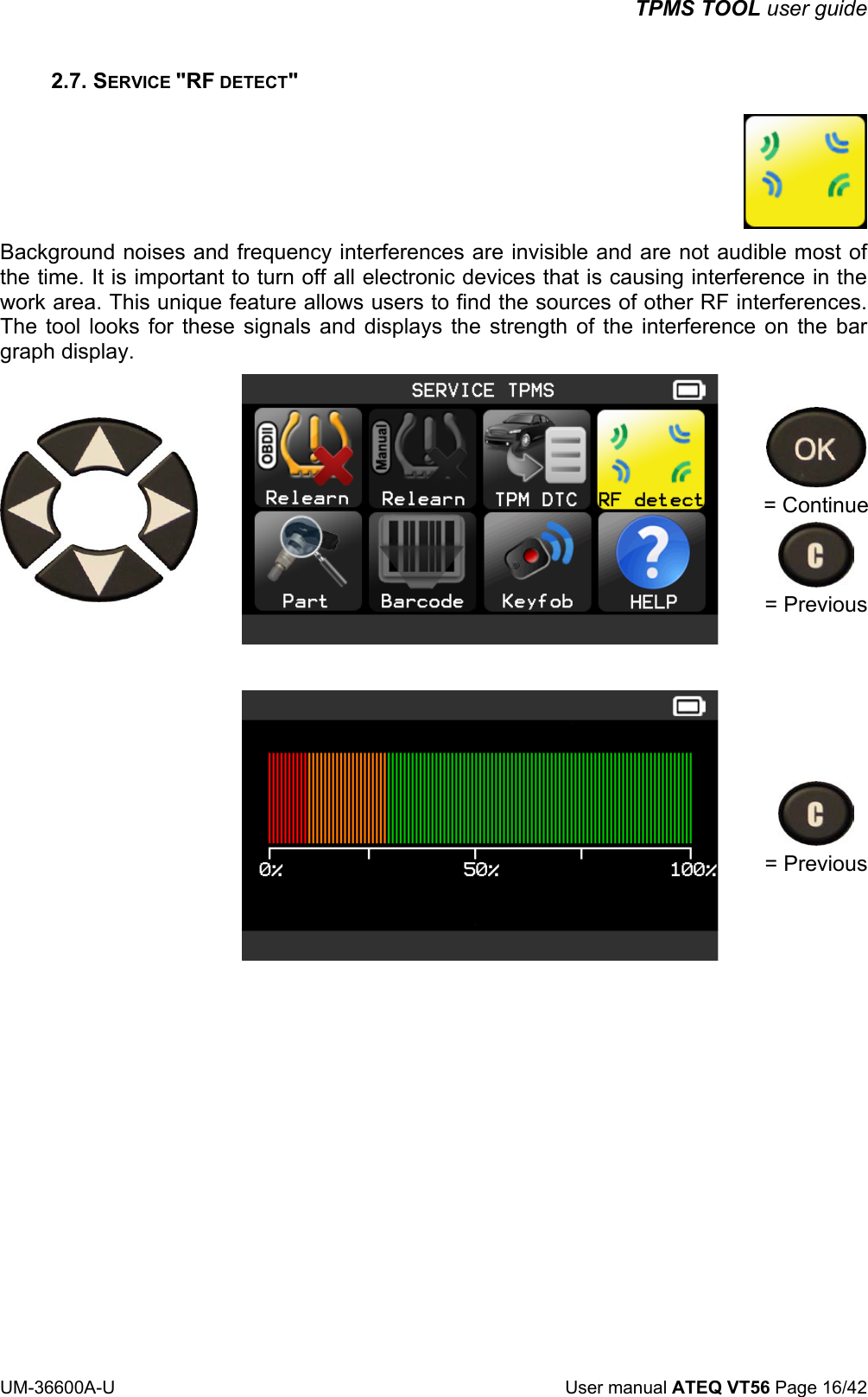 TPMS TOOL user guide UM-36600A-U User manual ATEQ VT56 Page 16/42 2.7. SERVICE "RF DETECT" Background noises and frequency interferences are invisible and are not audible most of the time. It is important to turn off all electronic devices that is causing interference in the work area. This unique feature allows users to find the sources of other RF interferences. The tool looks for these signals and displays the strength of the interference on the bar graph display. = Continue = Previous = Previous